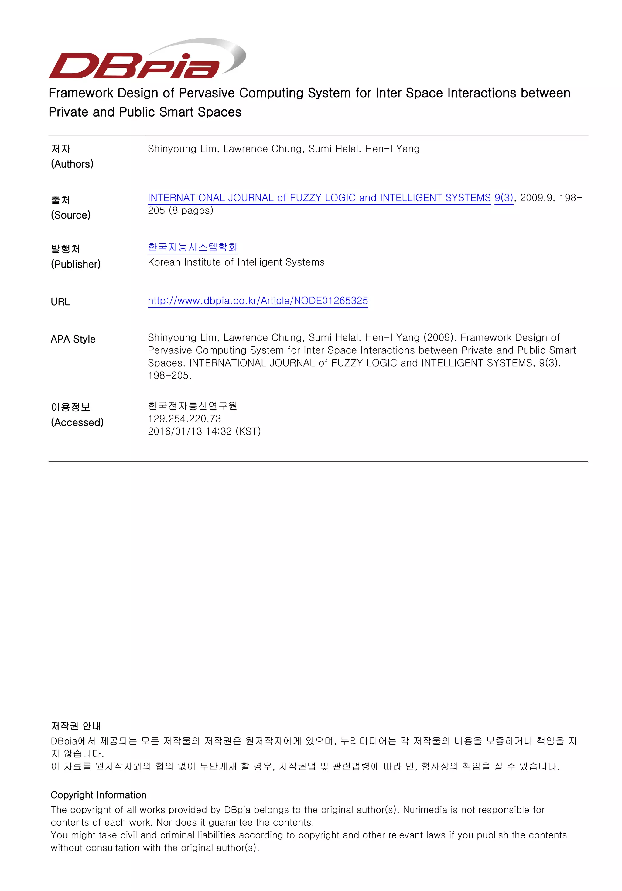 Framework Design of Pervasive Computing System for Inter Space Interactions between
Private and Public Smart Spaces
저자
(Authors)
Shinyoung Lim, Lawrence Chung, Sumi Helal, Hen-I Yang
출처
(Source)
INTERNATIONAL JOURNAL of FUZZY LOGIC and INTELLIGENT SYSTEMS 9(3), 2009.9, 198-
205 (8 pages)
발행처
(Publisher)
한국지능시스템학회
Korean Institute of Intelligent Systems
URL http://www.dbpia.co.kr/Article/NODE01265325
APA Style Shinyoung Lim, Lawrence Chung, Sumi Helal, Hen-I Yang (2009). Framework Design of
Pervasive Computing System for Inter Space Interactions between Private and Public Smart
Spaces. INTERNATIONAL JOURNAL of FUZZY LOGIC and INTELLIGENT SYSTEMS, 9(3),
198-205.
이용정보
(Accessed)
저작권 안내
DBpia에서 제공되는 모든 저작물의 저작권은 원저작자에게 있으며, 누리미디어는 각 저작물의 내용을 보증하거나 책임을 지
지 않습니다.
이 자료를 원저작자와의 협의 없이 무단게재 할 경우, 저작권법 및 관련법령에 따라 민, 형사상의 책임을 질 수 있습니다.
Copyright Information
The copyright of all works provided by DBpia belongs to the original author(s). Nurimedia is not responsible for
contents of each work. Nor does it guarantee the contents.
You might take civil and criminal liabilities according to copyright and other relevant laws if you publish the contents
without consultation with the original author(s).
한국전자통신연구원
129.254.220.73
2016/01/13 14:32 (KST)
 