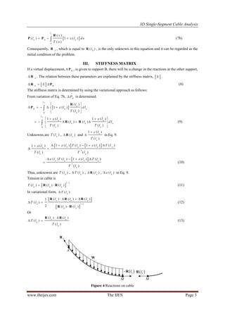 3D Single-Segment Cable Analysis
www.theijes.com The IJES Page 3
 
0
( )
( ) 1 ( )
( )
ul
u A u
x
l l d x
T x
  
R
P P (7b)
Consequently, A
R , which is equal to 0
( )lR , is the only unknown in this equation and it can be regarded as the
initial condition of the problem.
III. STIFFNESS MATRIX
If a virtual displacement, B
 P , is given to support B, there will be a change in the reactions at the other support,
A
 R . The relation between these parameters are explained by the stiffness matrix,  S .
 A B
S  R P (8)
The stiffness matrix is determined by using the variational approach as follows:
From variation of Eq. 7b, B
P

is determined.
 
0
( )
1 ( )
( )
UL
u
B u u
u
l
l d l
T l

 
     
 

R
P
0
1 ( ) 1 ( )
( ) ( )
( ) ( )
UL
u u
u u u
u u
l l
l l d l
T l T l
   
     
 
 R R (9)
Unknowns are ( )u
T l , ( )u
l R and
1 ( )
( )
u
u
l
T l

 in Eq. 9.
   
2
1 ( ) ( ) 1 ( ) ( )1 ( )
( ) ( )
u u u uu
u u
l T l l T ll
T l T l
      
 
 
2
( ) ( ) 1 ( ) ( )
( )
u u u u
u
l T l l T l
T l
    
 (10)
Thus, unknowns are ( )u
T l , ( )u
T l , ( )u
l R , ( )u
l in Eq. 9.
Tension in cable is
 
1 / 2
( ) ( ) ( )u u u
T l l l R R (11)
In variational form, ( )u
T l
 
 
1 / 2
( ) ( ) ( )1
( )
2 ( ) ( )
u u u
u
u u
l l l
T l
l l
   
 

R R R
R R
(12)
Or
( ) ( )
( )
( )
u u
u
u
l l
T l
T l
 
 
R R
(13)
A
M M
W

AR

 uR l

 uR l

AR
 ulR  ulR
W
Figure 4 Reactions on cable
 