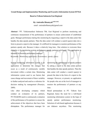 Grand Design and Implementation Monitoring and Executive Information System Of Web
Based at Telkom Indonesia East Regional
By: Amirudin Ilhamsyah1)2011-2012
email : amirudinilhamsyah@gmail.com
Abstract :“PT. Telekomunikasi Indonesia Tbk. East Regional to perform monitoring and
continuous measurement of the performance of partners to ensure achievement of established
goals. Manager performance during this monitoring by requesting a report to the data center that
handles the data speedy partners. Then the data center will conduct a search (query) data into a
form to present a report to the manager. It is difficult for managers to monitor performance of the
partners speedy sale. Because it takes a relatively long time.. One solution to overcome these
obstacles is by monitoring system performance speedy partners web-based. This application is
intended for business performance manager”
Keywords : Monitoring application, Performance, speedy, Query.
System monitoring information system is an
application to determine the changes that
occur as a result of continuously variable
movement within a certain time. Monitoring
information system used to see factors that
cause change and movement of these variables
to further analyzed and used as a reference for
decision making by management (Prasetyo,
2009).
Like other developing company which
conduct an evaluation of its partners,
PT.TELKOM need to continuously evaluation
of the performance of its partners to ensure the
achievement of the objectives that have been
ditetapakan. The performance manager for
monitoring the performance of speedy partners
by asking a report to the data center portion
that handles the data speedy partners. Then the
data center will conduct a search (query) to
present the data in the form of a report to the
manager. However, at present, no application
for people who are at the level of managers to
monitor the performance of partners at any
time.
Based permasalaan in PT. Telkom East
Regional, hence the need for a web-based
monitoring information system in the hope of
speedy partner performance monitoring.
Selection of web-based applications because it
can diakases anywhere. This monitoring
 