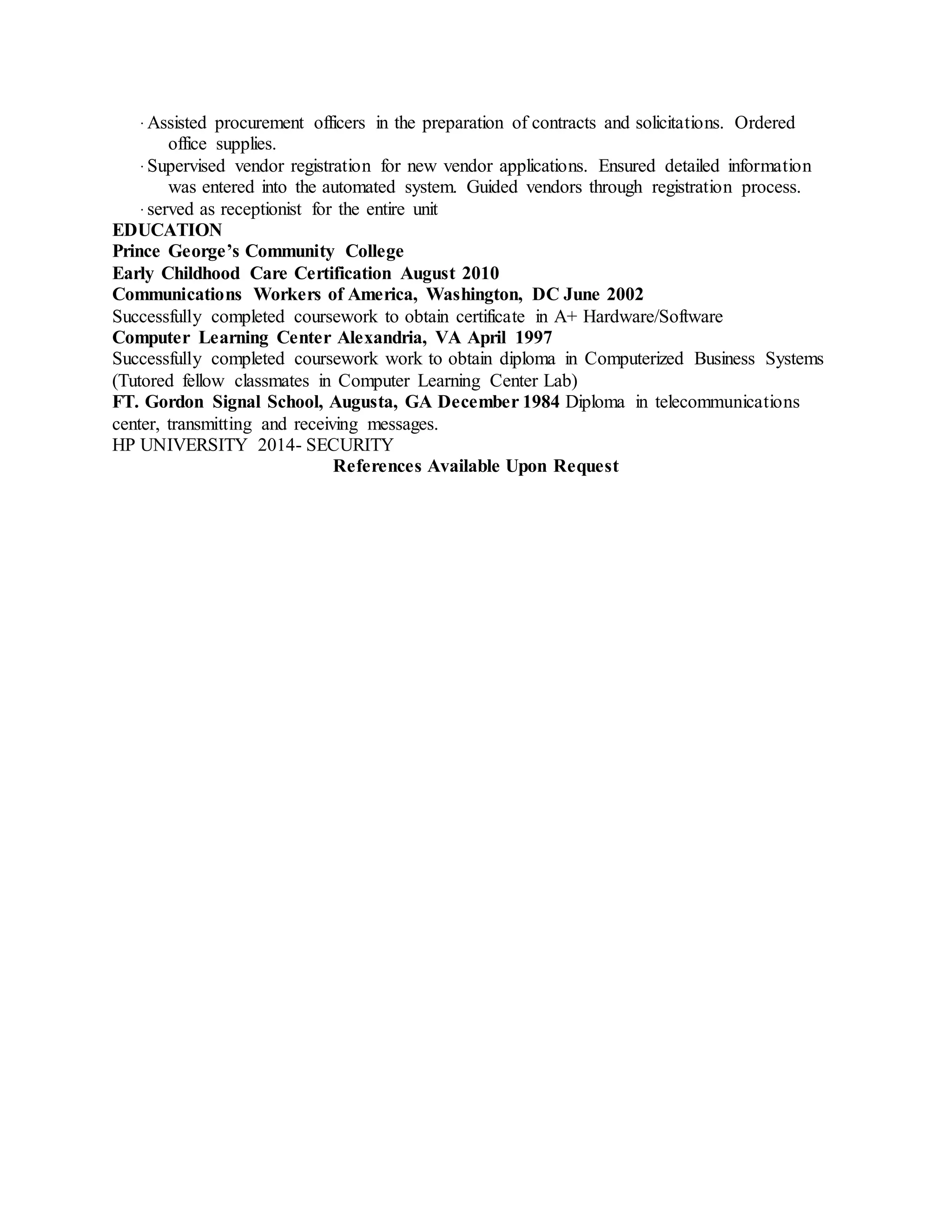 ∙ Assisted procurement officers in the preparation of contracts and solicitations. Ordered
office supplies.
∙ Supervised vendor registration for new vendor applications. Ensured detailed information
was entered into the automated system. Guided vendors through registration process.
∙ served as receptionist for the entire unit
EDUCATION
Prince George’s Community College
Early Childhood Care Certification August 2010
Communications Workers of America, Washington, DC June 2002
Successfully completed coursework to obtain certificate in A+ Hardware/Software
Computer Learning Center Alexandria, VA April 1997
Successfully completed coursework work to obtain diploma in Computerized Business Systems
(Tutored fellow classmates in Computer Learning Center Lab)
FT. Gordon Signal School, Augusta, GA December 1984 Diploma in telecommunications
center, transmitting and receiving messages.
HP UNIVERSITY 2014- SECURITY
References Available Upon Request
 
