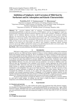 IOSR Journal of Applied Chemistry (IOSR-JAC)
e-ISSN: 2278-5736.Volume 5, Issue 1 (Jul. – Aug. 2013), PP 01-10
www.iosrjournals.org
www.iosrjournals.org 1 | Page
Inhibition of Sulphuric Acid Corrosion of Mild Steel by
Surfactant and Its Adsorption and Kinetic Characteristics
Prathibha B.S1
, P. Kotteeswaran2
, V. Bheemaraju3
1
Department of chemistry, BNM Institute of Technology, Bengaluru-70, India
2
Department of chemistry, RAMCO Institute of Technology, North Venganallur Village, Krishnapuram
Panchayat, Rajapalayam Tamil Nadu- 626 117, India
3
Department of chemistry, Dr. Ambedkar Institute of Technology, Bengaluru, India
Abstract: The corrosion inhibition effect of surfactant, N,N-Dimethyl-N-(2-Phenoxyethyl)dodecan-1-
aminiumbromide(DPDAB) on mild steel corrosion in 0.5M Sulphuric acid was investigated by weight loss,
potentiodynamic polarization and Electrochemical impedance spectroscopic techniques. DPDAB is an excellent
inhibitor and its inhibition efficiency increases with increase in concentration and maximum inhibition
efficiency was observed above the critical micelle concentration (CMC). The polarization curves reveal that
DPDAB acts as mixed type inhibitor with predominantly of anodic type. The corrosion inhibition efficiency of
DPDAB increases with increase in concentration and decreases with increase in temperature from 298K to
308K and then increases and shows maxima at 318K and then decreases at 328K.. The adsorption of the
inhibitor on the mild steel in 0.5M H2SO4 was found to obey Langmuir’s adsorption isotherm. Scanning
electronic microscopy (SEM) confirmed the existence of an adsorbed protective film on the metal surface. The
kinetic and thermodynamic parameters were calculated and discussed.
Key Words: CMC, Corrosion Inhibition, EIS, Mild steel, Surfactant
I. Introduction
Mild steel is widely used as a constructional material in many industries due to its excellent mechanical
properties and low cost. Mild steel being a material of choice in various industries undergo severe corrosion
during acid cleaning, pickling, descaling etc. But its susceptibility to rusting in humid air and high dissolution
rate in acidic medium are the major obstacles in its use on a large scale. The use of inhibitors is one of the most
practical methods for protection against corrosion in acidic medium. The addition of surfactants to acidic media
is an efficient and quite cheap method for corrosion inhibition of metal surfaces. Surfactants were used for
electroplating venture because of the various beneficial effects. Surfactants have many advantages, for example,
high inhibition efficiency, low price, low toxicity and easy production. An increase in inhibitory action was
observed when the concentration of the surfactant in the corrosive solution approaches the critical micelle
concentration (CMC). Above this value, there was no further increase in the efficiency that remains constant for
further increase in surfactant concentration. In the absence of a charged head group, the driving force of
micellization is the hydrophobic force and van der Waals attractions. However, very little work has yet been
reported on cationic surfactants as inhibitors for mild steel corrosion in acidic medium. Bereket et al [1]
investigated the inhibition of corrosion on low carbon steel using quaternary ammonium compounds and
surfactant, cetyl trimethyl ammonium bromide. El Maghraby et al [2] studied the inhibitor behavior of cetyl
trimethyl ammonium bromide for mild steel corrosion in 1M HCl and 2M HCl. Vasudevan et al [3] studied the
influence of n- Hexadecyl pyridinium chloride on the corrosion of mild steel in 5N HCl and 5N H2SO4 .
The present study aimed to investigate the efficiency of new surfactant DPDAB as a corrosion inhibitor
for mild steel in acidic medium. An attempt was also made to clarify the effects of concentration and
temperature on the inhibition efficiency (%I) of studied inhibitor.
II. Experimental
2.1 Chemicals and materials
Hydrochloric acid (37 %), ethyl alcohol and acetone were purchased from SLR chemical company.
N,N-Dimethyl-N-(2-Phenoxyethyl)dodecan-1- aminiumbromide(DPDAB) was purchased from sigma Aldrich
Chemical Company. Bidistilled water was used for preparing test solutions for all measurements .The corrosion
tests were performed on carbon steel with composition (weight %): C: 0.223, Mn: 0.505, P: 0.077, Si: 0.164 and
Fe: 98.7.
2.2 Methods
2.2.1 Weight loss measurement
 