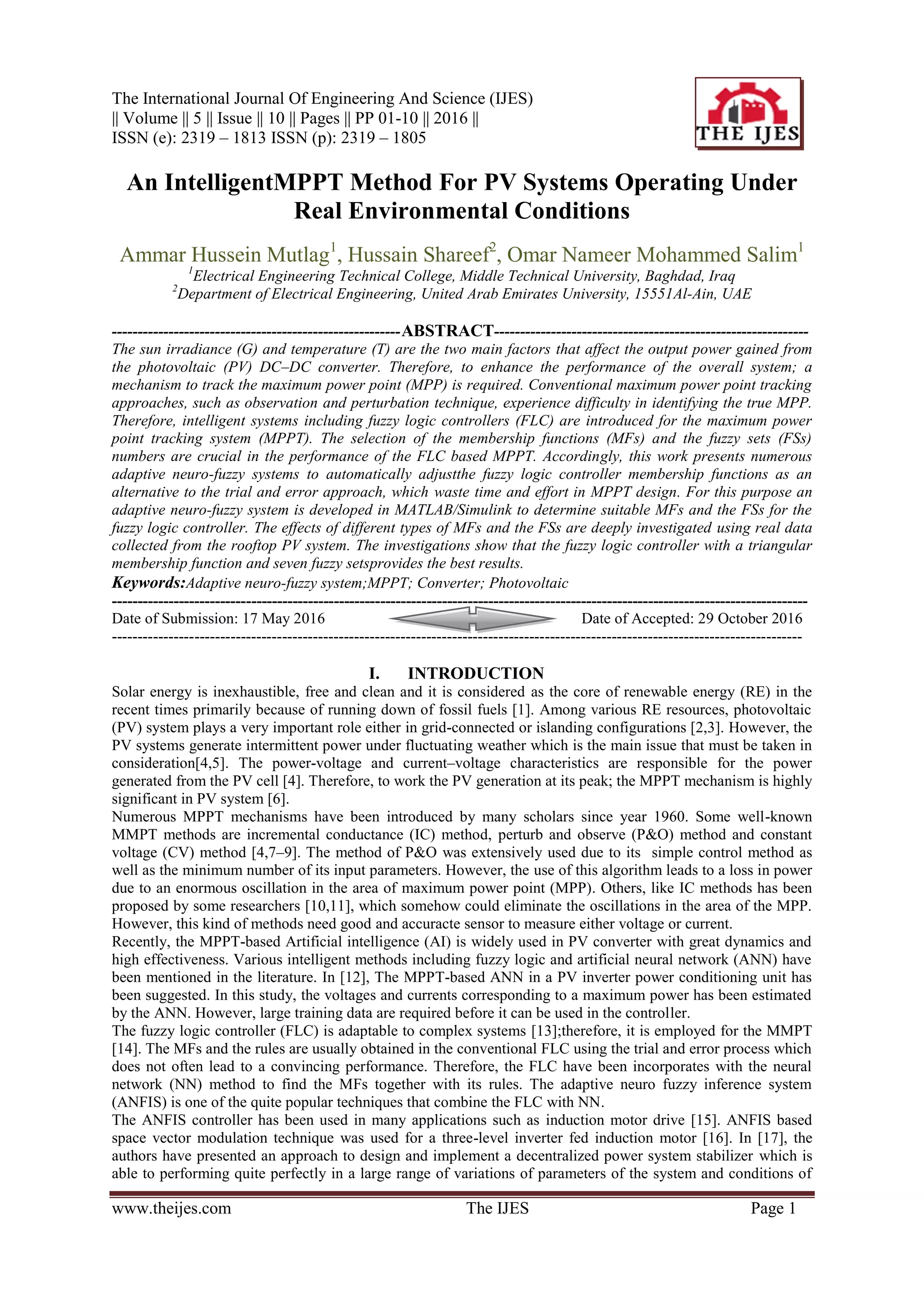 The International Journal Of Engineering And Science (IJES)
|| Volume || 5 || Issue || 10 || Pages || PP 01-10 || 2016 ||
ISSN (e): 2319 – 1813 ISSN (p): 2319 – 1805
www.theijes.com The IJES Page 1
An IntelligentMPPT Method For PV Systems Operating Under
Real Environmental Conditions
Ammar Hussein Mutlag1
, Hussain Shareef2
, Omar Nameer Mohammed Salim1
1
Electrical Engineering Technical College, Middle Technical University, Baghdad, Iraq
2
Department of Electrical Engineering, United Arab Emirates University, 15551Al-Ain, UAE
--------------------------------------------------------ABSTRACT-------------------------------------------------------------
The sun irradiance (G) and temperature (T) are the two main factors that affect the output power gained from
the photovoltaic (PV) DC–DC converter. Therefore, to enhance the performance of the overall system; a
mechanism to track the maximum power point (MPP) is required. Conventional maximum power point tracking
approaches, such as observation and perturbation technique, experience difficulty in identifying the true MPP.
Therefore, intelligent systems including fuzzy logic controllers (FLC) are introduced for the maximum power
point tracking system (MPPT). The selection of the membership functions (MFs) and the fuzzy sets (FSs)
numbers are crucial in the performance of the FLC based MPPT. Accordingly, this work presents numerous
adaptive neuro-fuzzy systems to automatically adjustthe fuzzy logic controller membership functions as an
alternative to the trial and error approach, which waste time and effort in MPPT design. For this purpose an
adaptive neuro-fuzzy system is developed in MATLAB/Simulink to determine suitable MFs and the FSs for the
fuzzy logic controller. The effects of different types of MFs and the FSs are deeply investigated using real data
collected from the rooftop PV system. The investigations show that the fuzzy logic controller with a triangular
membership function and seven fuzzy setsprovides the best results.
Keywords:Adaptive neuro-fuzzy system;MPPT; Converter; Photovoltaic
---------------------------------------------------------------------------------------------------------------------------------------
Date of Submission: 17 May 2016 Date of Accepted: 29 October 2016
--------------------------------------------------------------------------------------------------------------------------------------
I. INTRODUCTION
Solar energy is inexhaustible, free and clean and it is considered as the core of renewable energy (RE) in the
recent times primarily because of running down of fossil fuels [1]. Among various RE resources, photovoltaic
(PV) system plays a very important role either in grid-connected or islanding configurations [2,3]. However, the
PV systems generate intermittent power under fluctuating weather which is the main issue that must be taken in
consideration[4,5]. The power-voltage and current–voltage characteristics are responsible for the power
generated from the PV cell [4]. Therefore, to work the PV generation at its peak; the MPPT mechanism is highly
significant in PV system [6].
Numerous MPPT mechanisms have been introduced by many scholars since year 1960. Some well-known
MMPT methods are incremental conductance (IC) method, perturb and observe (P&O) method and constant
voltage (CV) method [4,7–9]. The method of P&O was extensively used due to its simple control method as
well as the minimum number of its input parameters. However, the use of this algorithm leads to a loss in power
due to an enormous oscillation in the area of maximum power point (MPP). Others, like IC methods has been
proposed by some researchers [10,11], which somehow could eliminate the oscillations in the area of the MPP.
However, this kind of methods need good and accuracte sensor to measure either voltage or current.
Recently, the MPPT-based Artificial intelligence (AI) is widely used in PV converter with great dynamics and
high effectiveness. Various intelligent methods including fuzzy logic and artificial neural network (ANN) have
been mentioned in the literature. In [12], The MPPT-based ANN in a PV inverter power conditioning unit has
been suggested. In this study, the voltages and currents corresponding to a maximum power has been estimated
by the ANN. However, large training data are required before it can be used in the controller.
The fuzzy logic controller (FLC) is adaptable to complex systems [13];therefore, it is employed for the MMPT
[14]. The MFs and the rules are usually obtained in the conventional FLC using the trial and error process which
does not often lead to a convincing performance. Therefore, the FLC have been incorporates with the neural
network (NN) method to find the MFs together with its rules. The adaptive neuro fuzzy inference system
(ANFIS) is one of the quite popular techniques that combine the FLC with NN.
The ANFIS controller has been used in many applications such as induction motor drive [15]. ANFIS based
space vector modulation technique was used for a three-level inverter fed induction motor [16]. In [17], the
authors have presented an approach to design and implement a decentralized power system stabilizer which is
able to performing quite perfectly in a large range of variations of parameters of the system and conditions of
 