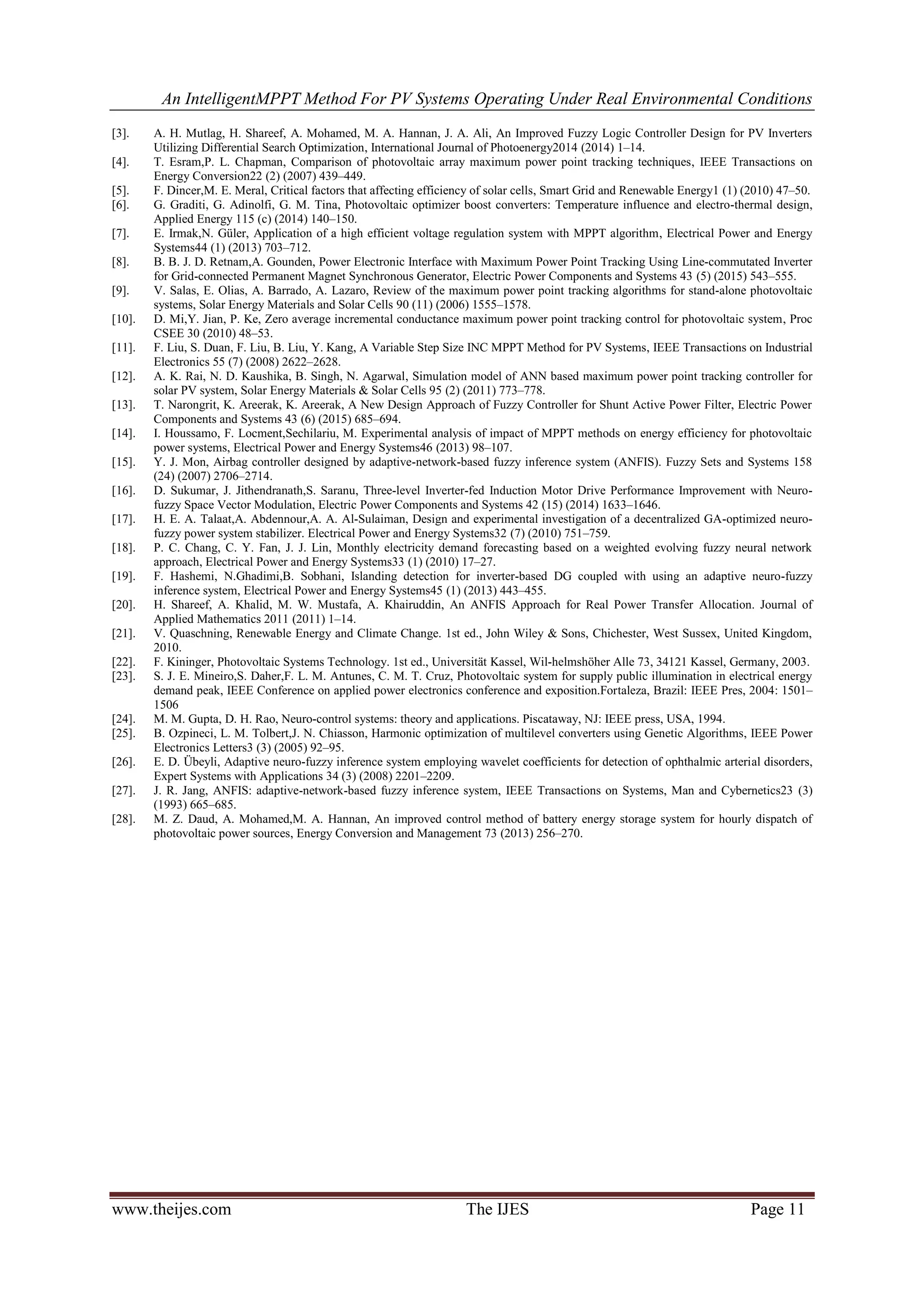 An IntelligentMPPT Method For PV Systems Operating Under Real Environmental Conditions
www.theijes.com The IJES Page 11
[3]. A. H. Mutlag, H. Shareef, A. Mohamed, M. A. Hannan, J. A. Ali, An Improved Fuzzy Logic Controller Design for PV Inverters
Utilizing Differential Search Optimization, International Journal of Photoenergy2014 (2014) 1–14.
[4]. T. Esram,P. L. Chapman, Comparison of photovoltaic array maximum power point tracking techniques, IEEE Transactions on
Energy Conversion22 (2) (2007) 439–449.
[5]. F. Dincer,M. E. Meral, Critical factors that affecting efficiency of solar cells, Smart Grid and Renewable Energy1 (1) (2010) 47–50.
[6]. G. Graditi, G. Adinolfi, G. M. Tina, Photovoltaic optimizer boost converters: Temperature influence and electro-thermal design,
Applied Energy 115 (c) (2014) 140–150.
[7]. E. Irmak,N. Güler, Application of a high efficient voltage regulation system with MPPT algorithm, Electrical Power and Energy
Systems44 (1) (2013) 703–712.
[8]. B. B. J. D. Retnam,A. Gounden, Power Electronic Interface with Maximum Power Point Tracking Using Line-commutated Inverter
for Grid-connected Permanent Magnet Synchronous Generator, Electric Power Components and Systems 43 (5) (2015) 543–555.
[9]. V. Salas, E. Olias, A. Barrado, A. Lazaro, Review of the maximum power point tracking algorithms for stand-alone photovoltaic
systems, Solar Energy Materials and Solar Cells 90 (11) (2006) 1555–1578.
[10]. D. Mi,Y. Jian, P. Ke, Zero average incremental conductance maximum power point tracking control for photovoltaic system, Proc
CSEE 30 (2010) 48–53.
[11]. F. Liu, S. Duan, F. Liu, B. Liu, Y. Kang, A Variable Step Size INC MPPT Method for PV Systems, IEEE Transactions on Industrial
Electronics 55 (7) (2008) 2622–2628.
[12]. A. K. Rai, N. D. Kaushika, B. Singh, N. Agarwal, Simulation model of ANN based maximum power point tracking controller for
solar PV system, Solar Energy Materials & Solar Cells 95 (2) (2011) 773–778.
[13]. T. Narongrit, K. Areerak, K. Areerak, A New Design Approach of Fuzzy Controller for Shunt Active Power Filter, Electric Power
Components and Systems 43 (6) (2015) 685–694.
[14]. I. Houssamo, F. Locment,Sechilariu, M. Experimental analysis of impact of MPPT methods on energy efficiency for photovoltaic
power systems, Electrical Power and Energy Systems46 (2013) 98–107.
[15]. Y. J. Mon, Airbag controller designed by adaptive-network-based fuzzy inference system (ANFIS). Fuzzy Sets and Systems 158
(24) (2007) 2706–2714.
[16]. D. Sukumar, J. Jithendranath,S. Saranu, Three-level Inverter-fed Induction Motor Drive Performance Improvement with Neuro-
fuzzy Space Vector Modulation, Electric Power Components and Systems 42 (15) (2014) 1633–1646.
[17]. H. E. A. Talaat,A. Abdennour,A. A. Al-Sulaiman, Design and experimental investigation of a decentralized GA-optimized neuro-
fuzzy power system stabilizer. Electrical Power and Energy Systems32 (7) (2010) 751–759.
[18]. P. C. Chang, C. Y. Fan, J. J. Lin, Monthly electricity demand forecasting based on a weighted evolving fuzzy neural network
approach, Electrical Power and Energy Systems33 (1) (2010) 17–27.
[19]. F. Hashemi, N.Ghadimi,B. Sobhani, Islanding detection for inverter-based DG coupled with using an adaptive neuro-fuzzy
inference system, Electrical Power and Energy Systems45 (1) (2013) 443–455.
[20]. H. Shareef, A. Khalid, M. W. Mustafa, A. Khairuddin, An ANFIS Approach for Real Power Transfer Allocation. Journal of
Applied Mathematics 2011 (2011) 1–14.
[21]. V. Quaschning, Renewable Energy and Climate Change. 1st ed., John Wiley & Sons, Chichester, West Sussex, United Kingdom,
2010.
[22]. F. Kininger, Photovoltaic Systems Technology. 1st ed., Universität Kassel, Wil-helmshöher Alle 73, 34121 Kassel, Germany, 2003.
[23]. S. J. E. Mineiro,S. Daher,F. L. M. Antunes, C. M. T. Cruz, Photovoltaic system for supply public illumination in electrical energy
demand peak, IEEE Conference on applied power electronics conference and exposition.Fortaleza, Brazil: IEEE Pres, 2004: 1501–
1506
[24]. M. M. Gupta, D. H. Rao, Neuro-control systems: theory and applications. Piscataway, NJ: IEEE press, USA, 1994.
[25]. B. Ozpineci, L. M. Tolbert,J. N. Chiasson, Harmonic optimization of multilevel converters using Genetic Algorithms, IEEE Power
Electronics Letters3 (3) (2005) 92–95.
[26]. E. D. Übeyli, Adaptive neuro-fuzzy inference system employing wavelet coefficients for detection of ophthalmic arterial disorders,
Expert Systems with Applications 34 (3) (2008) 2201–2209.
[27]. J. R. Jang, ANFIS: adaptive-network-based fuzzy inference system, IEEE Transactions on Systems, Man and Cybernetics23 (3)
(1993) 665–685.
[28]. M. Z. Daud, A. Mohamed,M. A. Hannan, An improved control method of battery energy storage system for hourly dispatch of
photovoltaic power sources, Energy Conversion and Management 73 (2013) 256–270.
 
