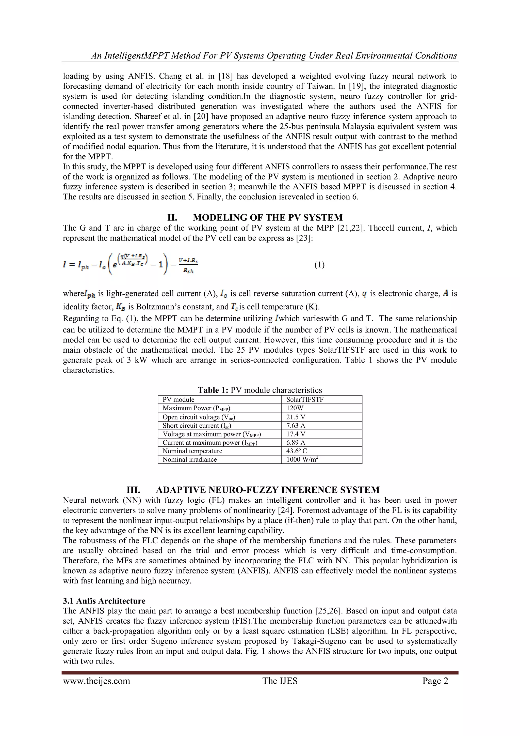 An IntelligentMPPT Method For PV Systems Operating Under Real Environmental Conditions
www.theijes.com The IJES Page 2
loading by using ANFIS. Chang et al. in [18] has developed a weighted evolving fuzzy neural network to
forecasting demand of electricity for each month inside country of Taiwan. In [19], the integrated diagnostic
system is used for detecting islanding condition.In the diagnostic system, neuro fuzzy controller for grid-
connected inverter-based distributed generation was investigated where the authors used the ANFIS for
islanding detection. Shareef et al. in [20] have proposed an adaptive neuro fuzzy inference system approach to
identify the real power transfer among generators where the 25-bus peninsula Malaysia equivalent system was
exploited as a test system to demonstrate the usefulness of the ANFIS result output with contrast to the method
of modified nodal equation. Thus from the literature, it is understood that the ANFIS has got excellent potential
for the MPPT.
In this study, the MPPT is developed using four different ANFIS controllers to assess their performance.The rest
of the work is organized as follows. The modeling of the PV system is mentioned in section 2. Adaptive neuro
fuzzy inference system is described in section 3; meanwhile the ANFIS based MPPT is discussed in section 4.
The results are discussed in section 5. Finally, the conclusion isrevealed in section 6.
II. MODELING OF THE PV SYSTEM
The G and T are in charge of the working point of PV system at the MPP [21,22]. Thecell current, I, which
represent the mathematical model of the PV cell can be express as [23]:
(1)
where is light-generated cell current (A), is cell reverse saturation current (A), is electronic charge, is
ideality factor, is Boltzmann’s constant, and is cell temperature (K).
Regarding to Eq. (1), the MPPT can be determine utilizing which varieswith G and T. The same relationship
can be utilized to determine the MMPT in a PV module if the number of PV cells is known. The mathematical
model can be used to determine the cell output current. However, this time consuming procedure and it is the
main obstacle of the mathematical model. The 25 PV modules types SolarTIFSTF are used in this work to
generate peak of 3 kW which are arrange in series-connected configuration. Table 1 shows the PV module
characteristics.
Table 1: PV module characteristics
PV module SolarTIFSTF
Maximum Power (PMPP) 120W
Open circuit voltage (Voc) 21.5 V
Short circuit current (Isc) 7.63 A
Voltage at maximum power (VMPP) 17.4 V
Current at maximum power (IMPP) 6.89 A
Nominal temperature 43.6º C
Nominal irradiance 1000 W/m2
III. ADAPTIVE NEURO-FUZZY INFERENCE SYSTEM
Neural network (NN) with fuzzy logic (FL) makes an intelligent controller and it has been used in power
electronic converters to solve many problems of nonlinearity [24]. Foremost advantage of the FL is its capability
to represent the nonlinear input-output relationships by a place (if-then) rule to play that part. On the other hand,
the key advantage of the NN is its excellent learning capability.
The robustness of the FLC depends on the shape of the membership functions and the rules. These parameters
are usually obtained based on the trial and error process which is very difficult and time-consumption.
Therefore, the MFs are sometimes obtained by incorporating the FLC with NN. This popular hybridization is
known as adaptive neuro fuzzy inference system (ANFIS). ANFIS can effectively model the nonlinear systems
with fast learning and high accuracy.
3.1 Anfis Architecture
The ANFIS play the main part to arrange a best membership function [25,26]. Based on input and output data
set, ANFIS creates the fuzzy inference system (FIS).The membership function parameters can be attunedwith
either a back-propagation algorithm only or by a least square estimation (LSE) algorithm. In FL perspective,
only zero or first order Sugeno inference system proposed by Takagi-Sugeno can be used to systematically
generate fuzzy rules from an input and output data. Fig. 1 shows the ANFIS structure for two inputs, one output
with two rules.
 