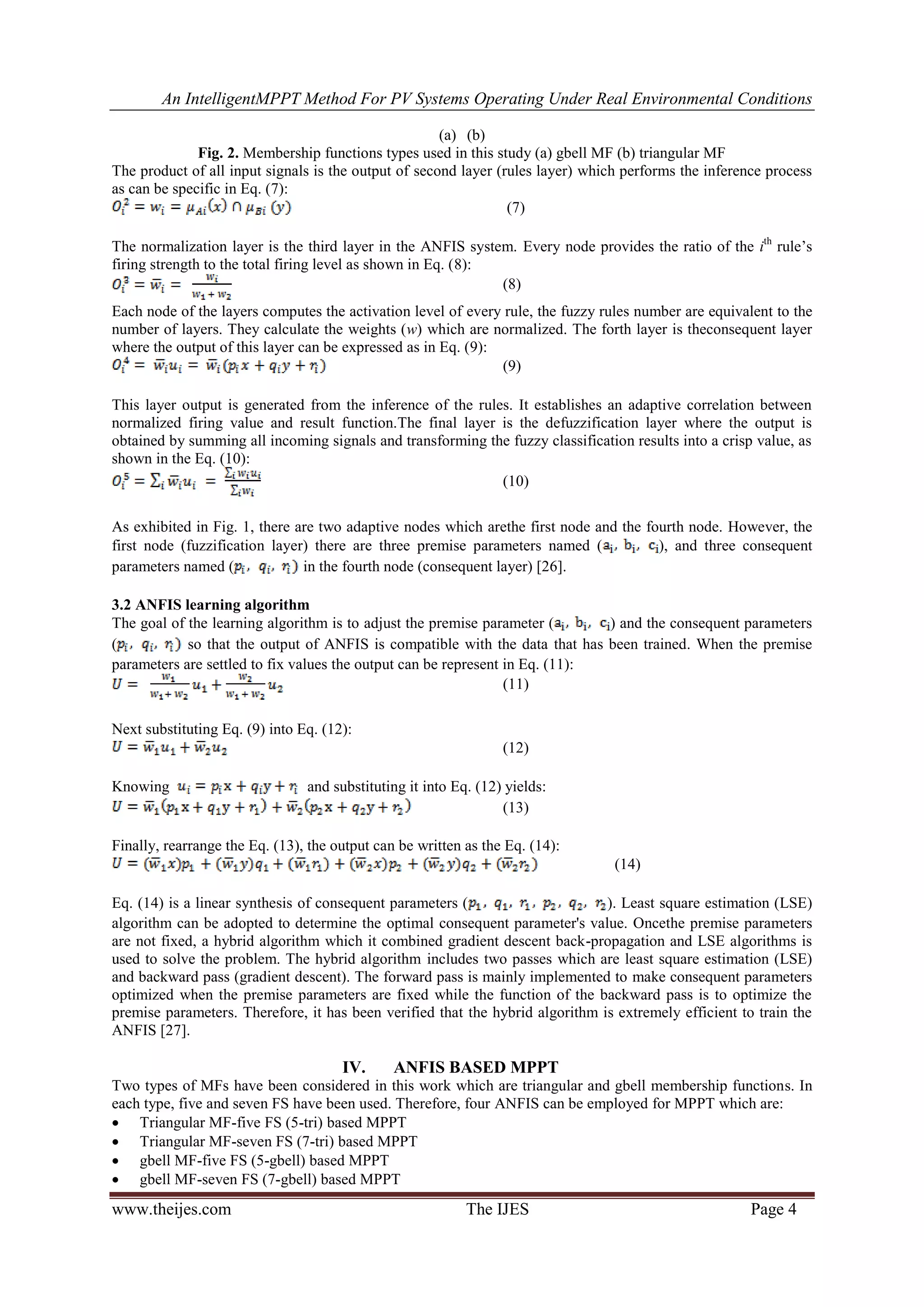 An IntelligentMPPT Method For PV Systems Operating Under Real Environmental Conditions
www.theijes.com The IJES Page 4
(a) (b)
Fig. 2. Membership functions types used in this study (a) gbell MF (b) triangular MF
The product of all input signals is the output of second layer (rules layer) which performs the inference process
as can be specific in Eq. (7):
(7)
The normalization layer is the third layer in the ANFIS system. Every node provides the ratio of the ith
rule’s
firing strength to the total firing level as shown in Eq. (8):
(8)
Each node of the layers computes the activation level of every rule, the fuzzy rules number are equivalent to the
number of layers. They calculate the weights (w) which are normalized. The forth layer is theconsequent layer
where the output of this layer can be expressed as in Eq. (9):
(9)
This layer output is generated from the inference of the rules. It establishes an adaptive correlation between
normalized firing value and result function.The final layer is the defuzzification layer where the output is
obtained by summing all incoming signals and transforming the fuzzy classification results into a crisp value, as
shown in the Eq. (10):
(10)
As exhibited in Fig. 1, there are two adaptive nodes which arethe first node and the fourth node. However, the
first node (fuzzification layer) there are three premise parameters named ( ), and three consequent
parameters named ( in the fourth node (consequent layer) [26].
3.2 ANFIS learning algorithm
The goal of the learning algorithm is to adjust the premise parameter ( ) and the consequent parameters
( so that the output of ANFIS is compatible with the data that has been trained. When the premise
parameters are settled to fix values the output can be represent in Eq. (11):
(11)
Next substituting Eq. (9) into Eq. (12):
(12)
Knowing and substituting it into Eq. (12) yields:
(13)
Finally, rearrange the Eq. (13), the output can be written as the Eq. (14):
(14)
Eq. (14) is a linear synthesis of consequent parameters ( ). Least square estimation (LSE)
algorithm can be adopted to determine the optimal consequent parameter's value. Oncethe premise parameters
are not fixed, a hybrid algorithm which it combined gradient descent back-propagation and LSE algorithms is
used to solve the problem. The hybrid algorithm includes two passes which are least square estimation (LSE)
and backward pass (gradient descent). The forward pass is mainly implemented to make consequent parameters
optimized when the premise parameters are fixed while the function of the backward pass is to optimize the
premise parameters. Therefore, it has been verified that the hybrid algorithm is extremely efficient to train the
ANFIS [27].
IV. ANFIS BASED MPPT
Two types of MFs have been considered in this work which are triangular and gbell membership functions. In
each type, five and seven FS have been used. Therefore, four ANFIS can be employed for MPPT which are:
 Triangular MF-five FS (5-tri) based MPPT
 Triangular MF-seven FS (7-tri) based MPPT
 gbell MF-five FS (5-gbell) based MPPT
 gbell MF-seven FS (7-gbell) based MPPT
 