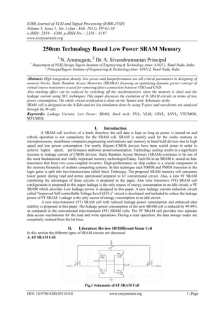 IOSR Journal of VLSI and Signal Processing (IOSR-JVSP)
Volume 5, Issue 1, Ver. I (Jan - Feb. 2015), PP 01-10
e-ISSN: 2319 – 4200, p-ISSN No. : 2319 – 4197
www.iosrjournals.org
DOI: 10.9790/4200-05110110 www.iosrjournals.org 1 | Page
250nm Technology Based Low Power SRAM Memory
1
N. Arumugam, 2
Dr. A. Sivasubramanian Principal
1
Department of VLSI Design Tagore Institute of Engineering & Technology Attur- 636112, Tamil Nadu, India
2
PrincipalTagore Institute of Engineering & TechnologyAttur- 636112, Tamil Nadu, India
Abstract: High integration density, low power and fastperformance are all critical parameters in designing of
memory blocks. Static Random Access Memories (SRAMs)’s focusing on optimizing dynamic power concept of
virtual source transistors is used for removing direct connection between VDD and GND.
Also stacking effect can be reduced by switching off the stacktransistors when the memory is ideal and the
leakage current using SVL techniques This paper discusses the evolution of 9t SRAM circuits in terms of low
power consumption, The whole circuit verification is done on the Tanner tool, Schematic of the
SRAM cell is designed on the S-Edit and net list simulation done by using T-spice and waveforms are analyzed
through the W-edit.
Keywords: Leakage Current; Low Power; SRAM; Stack tech; SVL; VLSI; USVL; LSVL; VTCMOS;
MTCMOS.
I. Introduction
A SRAM cell involves of a latch, therefore the cell data is kept as long as power is turned on and
refresh operation is not compulsory for the SRAM cell. SRAM is mainly used for the cache memory in
microprocessors, mainframe computers,engineering workstations and memory in hand held devices due to high
speed and low power consumption. For nearly 40years CMOS devices have been scaled down in order to
achieve higher speed, performance andlower powerconsumption. Technology scaling results in a significant
increase in leakage current of CMOS devices. Static Random Access Memory (SRAM) continues to be one of
the most fundamental and vitally important memory technologiesToday. Each bit in an SRAM is stored on four
transistors that form two cross-coupled inverters. High-performance on chip caches is a crucial component in
the memory hierarchy of modern computing systems. In this technique each NMOS and PMOS transistor in the
logic gates is split into two transistorsare called Stack Technique, The proposed SRAM memory cell consumes
lower power during read and writes operationsCompared to 6T conventional circuit. Also, a new 9T SRAM
combining the advantages of these circuits is proposed in the paper. Also nine transistors (9T) SRAM cell
configuration is proposed in this paper leakage is the only source of energy consumption in an idle circuit, a 9T
SRAM which provides Low leakage power is designed in this paper. A new leakage current reduction circuit
called “improved Self-controllable Voltage Level (SVL)” circuit is developed and included to reduce the leakage
power of 9T SRAM. Leakage is the only source of energy consumption in an idle circuit.
A new nine-transistor (9T) SRAM cell with reduced leakage power consumption and enhanced data
stability is proposed in this paper. The leakage power consumption of the new SRAM cell is reduced by 99.99%
as compared to the conventional nine-transistor (9T) SRAM cells. The 9T SRAM cell provides two separate
data access mechanisms for the read and write operations. During a read operation, the data storage nodes are
completely isolated from the bit lines.
II. Literature Review Of Different Sram Cell
In this section the different types of SRAM circuits are discussed.
A. 6T SRAM Cell
Fig.1 Schematic of 6T SRAM Cell
 
