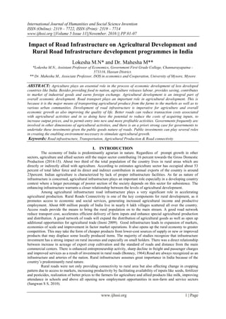 International Journal of Humanities and Social Science Invention
ISSN (Online): 2319 – 7722, ISSN (Print): 2319 – 7714
www.ijhssi.org ||Volume 5 Issue 11||November. 2016 || PP.01-07
www.ijhssi.org 1 | Page
Impact of Road Infrastructure on Agricultural Development and
Rural Road Infrastructure development programmes in India
Lokesha M.N* and Dr. Mahesha M**
*Lokesha M.N., Assistant Professor of Economics, Government First Grade College, Channarayapatna -
573116, Hassan District.
** Dr. Mahesha M., Associate Professor, DOS in economics and Cooperation, University of Mysore, Mysore
ABSTRACT: Agriculture plays an essential role in the process of economic development of less developed
countries like India. Besides providing food to nation, agriculture releases labour, provides saving, contributes
to market of industrial goods and earns foreign exchange. Agricultural development is an integral part of
overall economic development. Road transport plays an important role in agricultural development. This is
because it is the major means of transporting agricultural produce from the farms to the markets as well as to
various urban communities. Development of road infrastructure is imperative for agriculture and overall
economic growth as also improving the quality of life. Better roads can reduce transaction costs associated
with agricultural activities and in so doing have the potential to reduce the costs of acquiring inputs, to
increase output prices, and to permit entry into new and more profitable activities. Governments frequently are
involved in other dimensions of agricultural activities, and there is an a priori strong case for governments to
undertake these investments given the public goods nature of roads. Public investments can play several roles
in creating the enabling environment necessary to stimulate agricultural growth.
Keywords: Road infrastructure, Transportation, Agricultural Production & Road connectivity
I. INTRODUCTION
The economy of India is predominantly agrarian in nature. Regardless of prompt growth in other
sectors, agriculture and allied sectors still the major sector contributing 16 percent towards the Gross Domestic
Production (2014-15). About two third of the total population of the country lives in rural areas which are
directly or indirectly allied with agriculture. According to estimates agriculture sector has occupied about 53
percent of total labor force and its direct and indirect contribution in annual exports of the country is around
23percent. Indian agriculture is characterized by lack of proper infrastructure facilities. As far as nature of
infrastructure is concerned, agricultural infrastructure plays an important role especially in a developing country
context where a larger percentage of poorer section of the society depends on this sector for subsistence. The
enhancing infrastructure warrants a closer relationship between the levels of agricultural development.
Among agricultural infrastructure road infrastructure plays a very significant role in accelerating
agricultural production. Rural Roads Connectivity is one of the key components for rural development, as it
promotes access to economic and social services, generating increased agricultural income and productive
employment. About 600 million people of India live in nearly 6 lakh villages scattered all over the country.
Access roads provide the means to bring the rural population on to the main stream. A good road network
reduce transport cost, accelerates efficient delivery of farm inputs and enhance special agricultural production
and distribution. A good network of roads will expand the distribution of agricultural goods as well as open up
additional opportunities for agricultural trade (Inoni 2009). Good infrastructure leads to expansion of markets,
economies of scale and improvement in factor market operations. It also opens up the rural economy to greater
competition. This may take the form of cheaper products from lower-cost sources of supply or new or improved
products that may displace some locally produced items. The majority of studies recognize that infrastructure
investment has a strong impact on rural incomes and especially on small holders. There was a direct relationship
between increase in acreage of export crop cultivation and the standard of roads and distance from the main
commercial centers. There is enhanced entrepreneurship activity, sharp decline in freight and passenger charges
and improved services as a result of investment in rural roads (Bonney, 1964).Road are always recognized as an
infrastructure and arteries of the nation. Rural infrastructure assumes great importance in India because of the
country‘s predominantly rural nature.
Rural roads were not only providing connectivity to rural area but also affecting change in cropping
pattern due to access to markets, increasing productivity by facilitating availability of inputs like seeds, fertilizer
and pesticides, realization of better prices to the farmers for agriculture and allied products like milk, improving
attendance in schools and above all opening new employment opportunities in non-farm and service sectors
(Sangwan S S, 2010).
 