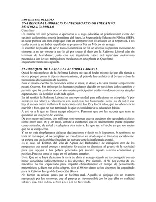 ADVOCATUS DIABOLI
UNA REFORMA LABORAL PARA NUESTRO REZAGO EDUCATIVO
BEATRIZ J. CARRILLO
Contribuir
Un millón 300 mil personas se quedaron a la zaga educativa al prácticamente cierre del
sexenio calderonista; revela la mañana del lunes, la Secretaría de Educación Pública (SEP),
al hacer pública una mea culpa que trata de compartir con los estados de la República, a los
cuales acusa de no haber respaldado su propuesta Por un México sin rezago.
El cuentito no pasaría de ser el tono costumbrista de fin de sexenio, la perorata mediocre de
siempre; a no ser porque a uno le dé por cruzar el dato con la Reforma Laboral aún sin
terminar de destrabarse; junto con ese inquietante video del supervisor sudcoreano
pateando a uno de sus trabajadores mexicanos en una planta en Querétaro.
Inquietante futuro nos aguarda.

EL OBSEQUIO DE LA SEP A LA REFORMA LABORAL
Quizá lo más molesto de la Reforma Laboral no sea el hecho mismo de que ella tienda a
existir porque, como lo dije en otras ocasiones, el peso de los cambios y el devenir rebasa la
humanidad de cualquiera de nosotros.
Pasa el mismo evento en cuestiones como el amor, el deseo o la vida misma: simplemente
pasan. Ocurren. Sin embargo, los humanos podemos decidir ser partícipes de los cambios o
permitir que los cambios ocurran sin nuestra participación conformándonos con ser simples
espectadores. La decisión es de cada quién.
En tal sentido, la Reforma Laboral es una oportunidad para reflexionar en complejo. Y por
complejo me refiero a relacionarla con cuestiones tan humillantes como esa de saber que
hay al menos nueve millones de mexicanos entre los 15 y los 39 años, que no saben leer ni
escribir o bien, que no han terminado lo que se consideraría su educación básica.
A eso es a lo que se llama rezago educativo. Personas que por las razones que sean se
quedaron en una parte del camino.
De esos nueve millones, dos millones son personas que se quedaron sin secundaria (chicos
como entre unos 18 y 20 años), debido a cuestiones que el calderonismo puede etiquetar
como naturales, de salud o cualquiera otra tontera. Lo que sea: el hecho es que son metas
que no se cumplieron.
Y no se trata simplemente de hacer declaraciones y decir no lo logramos, lo sentimos; se
trata de metas que, al no cumplirse, se transforman en deudas que se trasladan socialmente:
se espera que sea la población quien las subsane ante la ineficiencia estatal.
Es el caso del Teletón, del Kilo de Ayuda, del Redondeo o de cualquiera otro de los
programas que usted conoce y mediante los cuales se chantajea al grueso de la sociedad
para que apoyen a los pobres generados por nuestro injusto sistema económico y
político.Pero ese tema lo toqué en mi columna anterior.
Bien. Que no se haya alcanzado la meta de abatir el rezago además se ha conjugado con no
haber capacitado suficientemente a los docentes. Por ejemplo, el 91 por ciento de los
maestros no fue capacitado para impartir eficientemente el campo de pensamiento
matemático; y, dicen sus cifras alegres, sólo el 80 por ciento de los docentes fue capacitado
para la Reforma Integral de Educación Básica.
No fueron las únicas cosas que se hicieron mal. Aquello se conjugó con un examen
presentado por los mentores, que al parecer es incompatible con lo que ellos en realidad
saben y que, todo indica, es bien poco por no decir nada.
 