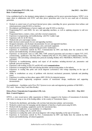 Authorized to work in US for any Employer
SJ Ore Exploration PVT LTD, India Jun 2012 – Jun 2014
Role: Control Engineer
It has established itself as the dominant mining industry in supplying coal for power generation business. NTPC’s is its
major client in collaboration with NTPC and other power generation units it has its own small sale of electricity
generation.
 Worked at control room of coal based thermal power plant, controlling the power generation from turbines and
related generators using SCADA as Interface
 Development and Maintenance of power supply unit using SCADA as interface.
 Programming PLC's and HMI's for new and upgrading machines, as well as updating programs to add new
features.
 Programmed timers, counters, relays, and other external components.
 Experience in programming and troubleshooting with PLC Ladder Logic
 Experience with AC & DC Drives
 Worked with servo and stepper motors.
 Built electrical control panels for new and upgrading machines.
 Designed schematics, and all proper documentation for new and upgraded machines.
 Work with PLC's Hardware to troubleshoot, solve, and install equipment.
 Experienced in coordinating and performing preventive maintenance.
 Experience in Automation controls by PLC, Communication by OPC and finally show the controls by HMI
System and troubleshooting all related equipments.
 Experience on documents such as URS, FRS, VMP, protocol generation and execution to support FAT, SAT,
commissioning, qualification (IQ, OQ), SOPs, Validation (PQ, DS, CV, PV), FMEA and Validation Master Plan.
 Experience with networking communication protocols including Modbus RTU PROFIBUS, PROFINET, TCP/IP,
and DNP3
 Experience in troubleshooting, upkeep and repair of all machines including electrical plc, pneumatics and
hydraulic powered machinery.
 Experience with working on RS-232 and RS-485 serial communications.
 Experience in managing the PMs and reducing downtime and increasing uptime in the industry
 Experience in reading blue prints and circuit diagrams (schematics) with wirings depending on the type of
machines
 Ability to troubleshoot an array of problems with electrical, mechanical, pneumatic, hydraulic and plumbing
issues.
 Experience in working on three phase approx 400V (50 Hz) for industrial purpose
 Performed project engineering assignment consists of transformer design, modification and supporting
documentation.
Accomplishment: - Installation and of New PLC Systems in new units and migration/up gradation of Old HMI’s
PLC used: - Siemens Step 5 and Allen Bradley
Orissa Power Transmission Corporation LTD, India Dec 2011 – May 2012
Role: Control Engineer
OPTCL, a state owned power utility organization in Odisha is engaged in the business of transmission of electricity
with vision to emerge as one of the leading utilities in the country in Transmission Space.
 Worked in the distribution grid dealing with real-time fault detection isolation and restoration.
 Worked in control room for managing and development of interface of grid system using SCADA.
 Worked with the insulating equipments used in the transmission lines.
 Experience on application set up, installation & configuration
 Experience in working with Ac and DC drives
 Experience in reading blue prints and circuit diagrams with wirings depending on the type of machines
 Experience in Automation controls by PLC, Communication by OPC and finally show the controls by HMI
System and troubleshooting all related equipments
 