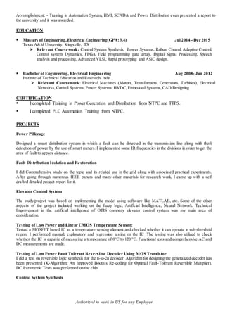 Authorized to work in US for any Employer
Accomplishment: - Training in Automation System, HMI, SCADA and Power Distribution even presented a report to
the university and it was awarded.
EDUCATION
 Masters ofEngineering, Electrical Engineering(GPA:3.4) Jul 2014 - Dec 2015
Texas A&M University, Kingsville, TX
 Relevant Coursework: Control System Synthesis, Power Systems, Robust Control, Adaptive Control,
Control system Dynamics, FPGA Field programming gate array, Digital Signal Processing, Speech
analysis and processing, Advanced VLSI, Rapid prototyping and ASIC design.
 Bachelor of Engineering, Electrical Engineering Aug 2008- Jun 2012
Institute of Technical Education and Research, India
 Relevant Coursework: Electrical Machines (Motors, Transformers, Generators, Turbines), Electrical
Networks, Control Systems, Power Systems, HVDC, Embedded Systems, CAD Designing
CERTIFICATION
 I completed Training in Power Generation and Distribution from NTPC and TTPS.
 I completed PLC Automation Training from NTPC.
PROJECTS
Power Pilferage
Designed a smart distribution system in which a fault can be detected in the transmission line along with theft
detection of power by the use of smart meters. I implemented some IR frequencies in the divisions in order to get the
area of fault to approx distance.
Fault Distribution Isolation and Restoration
I did Comprehensive study on the topic and its related use in the grid along with associated practical experiments.
After going through numerous IEEE papers and many other materials for research work, I came up with a self
drafted detailed project report for it.
Elevator Control System
The study/project was based on implementing the model using software like MATLAB, etc. Some of the other
aspects of the project included working on the fuzzy logic, Artificial Intelligence, Neural Network. Technical
Improvement in the artificial intelligence of OTIS company elevator control system was my main area of
consideration.
Testing of Low Power and Linear CMOS Temperature Sensor:
Tested a MOSFET based IC as a temperature sensing element and checked whether it can operate in sub-threshold
region. I performed manual, exploratory and regression testing on the IC .The testing was also utilized to check
whether the IC is capable of measuring a temperature of 0°C to 120 °C. Functional tests and comprehensive AC and
DC measurements are made.
Testing of Low Power Fault Tolerant Reversible Decoder Using MOS Transistor:
I did a test on reversible logic synthesis for the n-to-2n decoder. Algorithm for designing the generalized decoder has
been presented (K-Algorithm: An Improved Booth’s Re-coding for Optimal Fault-Tolerant Reversible Multiplier).
DC Parametric Tests was performed on the chip.
Control System Synthesis
 