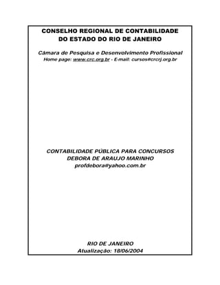 CONSELHO REGIONAL DE CONTABILIDADE
     DO ESTADO DO RIO DE JANEIRO

Câmara de Pesquisa e Desenvolvimento Profissional
 Home page: www.crc.org.br - E-mail: cursos@crcrj.org.br




  CONTABILIDADE PÚBLICA PARA CONCURSOS
       DEBORA DE ARAUJO MARINHO
          profdebora@yahoo.com.br




                  RIO DE JANEIRO
               Atualização: 18/06/2004
 