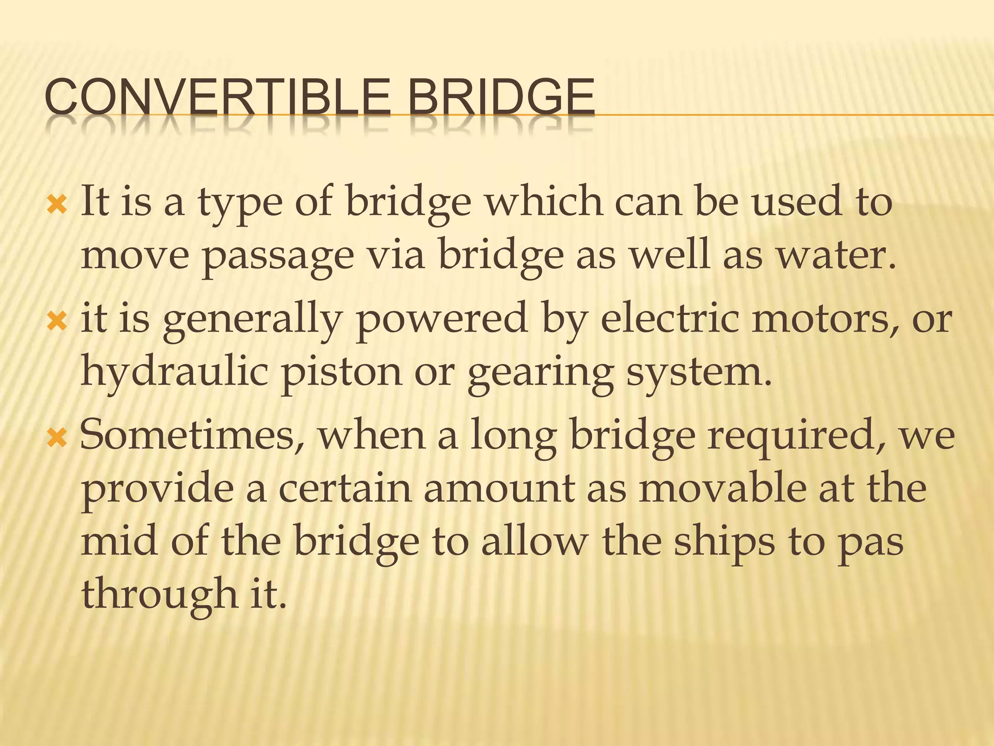 CONVERTIBLE BRIDGE
 It is a type of bridge which can be used to
move passage via bridge as well as water.
 it is generally powered by electric motors, or
hydraulic piston or gearing system.
 Sometimes, when a long bridge required, we
provide a certain amount as movable at the
mid of the bridge to allow the ships to pas
through it.
 