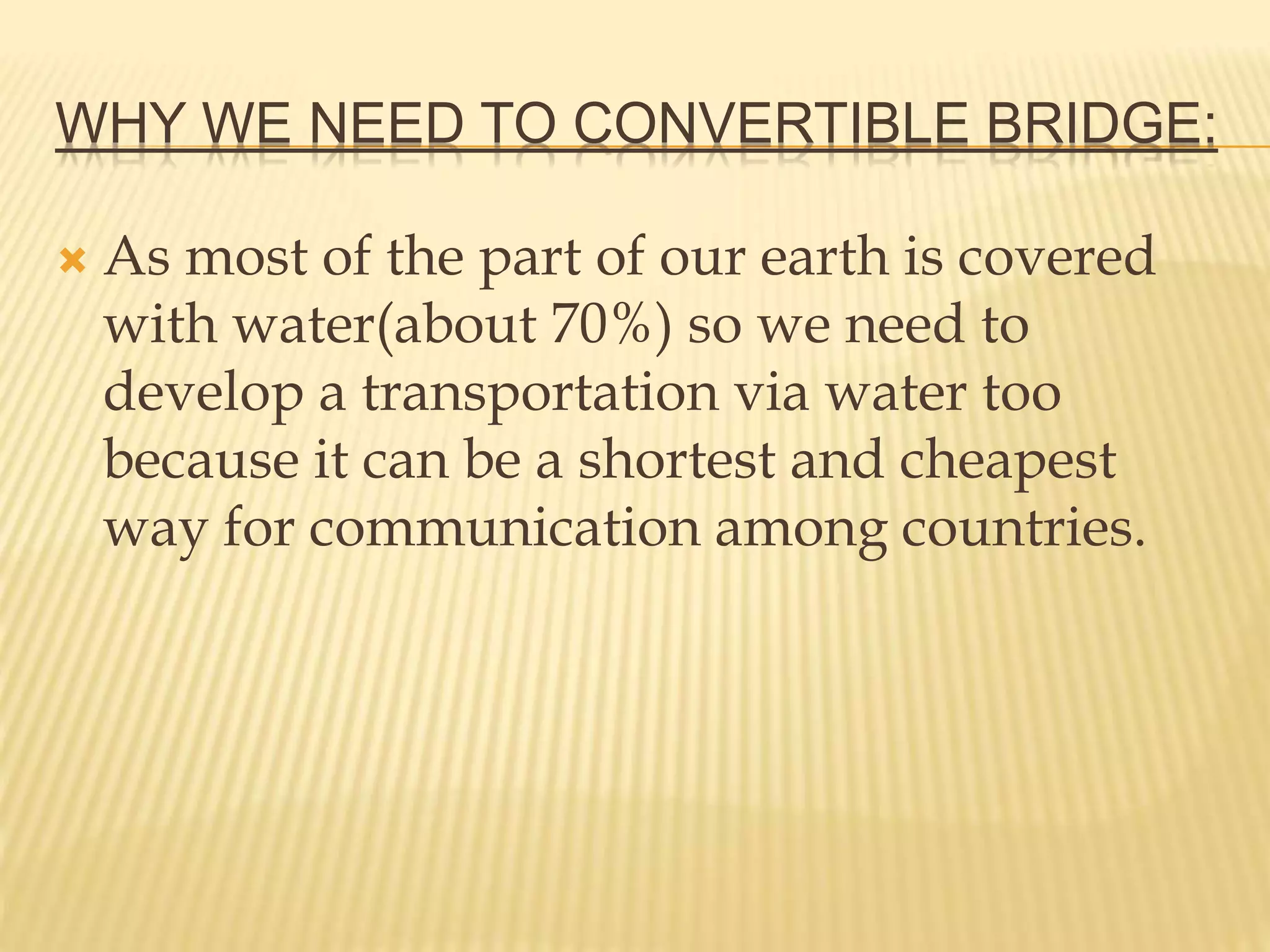 WHY WE NEED TO CONVERTIBLE BRIDGE:
 As most of the part of our earth is covered
with water(about 70%) so we need to
develop a transportation via water too
because it can be a shortest and cheapest
way for communication among countries.
 