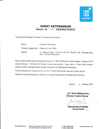 SURAT KETERANGAN
Nomor: B. L583 -HGG/HCS11O12O14
Yang bertanda tangan di bawah ini menerangkan bahwa
Nama :Zulkhairil Hadi Syam
Tempat, tanggal lahir : Padang, 23 Juli 1g8g
Alamat : Jl. Rajawali Sakti I No.40 A RT.0O1 RW.001 Kel. Simpang Baru
Kec. Tampan Pekanbaru
Benar adanya telah bekerja sebagai karyawan PT. Bank BRlsyariah sejak tanggal 1 Agustus 2013
sampai dengan 1 Oktober 2014 dengan masa kerja selama '1 (satu) tahun 1 (satu) bulan dengan
jabatan terakhir selagiri Branch Quality Assurance KC BRlsyariah pekanbaru.
Yang bersangkutan mengundurkan diri dari PT Bank BRlsyariah atas permintaan sendiri.
Demikian Surat Keterangan ini dibuat untuk dapat dipergunakan sebagaimana mestinya.
Jakarta, of Oktober 2014
nPT. Bank BRlSyariah;4
(Human Gapital jfoup
Bank BRI Syariah Menara Jamsostek, North Towel lg/f
JL. Gatot Subroto 38, Jakafta 12710
)t,, [)
1 lYl'-,'z-,,'*
/ -'-
Dharmawan P Hadad
Group Head W
T +6221 5296 2346
F +6221 52962348
www.brisyariah.co.id
 