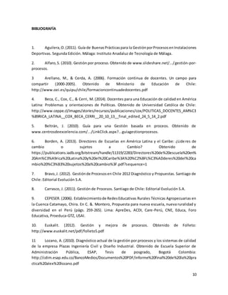 10
BIBLIOGRAFÍA
1. Aguilera,O.(2011). Guía de BuenasPrácticaspara la GestiónporProcesosenInstalaciones
Deportivas. Segunda Edición. Málaga: Instituto Anadaluz de Tecnología de Málaga.
2. Alfaro,S. (2010). Gestión por proceso. Obtenido de www.slideshare.net/.../gestión-por-
procesos.
3 Arellano, M., & Cerda, A. (2006). Formación continua de docentes. Un campo para
compartir (2000-2005). Obtenido de Ministerio de Educación de Chile:
http://www.oei.es/quipu/chile/formacioncontinuadedocentes.pdf
4. Beca, C., Cox, C., & Cerri, M. (2014). Docentes para una Educación de calidad en América
Latina: Problemas y orientaciones de Políticas. Obtenido de Universidad Católica de Chile:
http://www.ceppe.cl/images/stories/recursos/publicaciones/cox/POLITICAS_DOCENTES_AM%C3
%89RICA_LATINA__COX_BECA_CERRI__20_10_13__final_edited_24_5_14_2.pdf
5. Beltrán, J. (2010). Guía para una Gestión basada en proceos. Obtenido de
www.centrosdeexcelencia.com/.../LinkClick.aspx?...guiagestionprocesos.
6. Borden, A. (2013). Directores de Escuelas en América Latina y el Caribe: ¿Lideres de
cambio o sujetos a Cambio? Obtenido de
https://publications.iadb.org/bitstream/handle/11319/2283/Directores%20de%20escuela%20en%
20Am%C3%A9rica%20Latina%20y%20el%20Caribe%3A%20%C2%BFL%C3%ADderes%20del%20ca
mbio%20%C3%B3%20sujetos%20a%20cambio%3F.pdf?sequence=1
7. Bravo,J. (2012). Gestiónde Procesosen Chile 2012 Diagnóstico y Propuestas. Santiago de
Chile: Editorial Evolución S.A.
8. Carrasco, J. (2011). Gestión de Procesos. Santiago de Chile: Editorial Evolución S.A.
9. CEPESER. (2006). Establecimientode RedesEducativas Rurales Técnicas Agropecuarias en
la Cuenca Catamayo, Chira. En C. &. Montero, Propuesta para nueva escuela, nueva ruralidad y
diversidad en el Perú (págs. 259-265). Lima: ApreDes, ACDI, Care-Perú, CNE, Educa, Foro
Educativa, Proeduca-GTZ, USAI.
10. Euskalit. (2012). Gestión y mejora de procesos. Obtenido de Folleto:
http://www.euskalit.net/pdf/folleto5.pdf
11 Lozano, A. (2010). Diagnóstico actual de la gestión por procesos y los sistemas de calidad
de la empresa Plazas Ingeniería Civil y Diseño Industrial. Obtenido de Escuela Superior de
Administración Pública, ESAP, Tesis de posgrado, Bogotá Colombia:
http://cdim.esap.edu.co/BancoMedios/Documentos%20PDF/informe%20final%20de%20la%20pra
ctica%20alex%20lozano.pdf
 