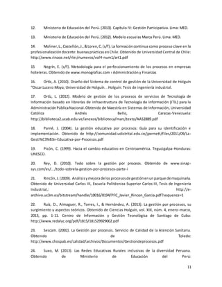 11
12. Ministerio de Educación del Perú. (2013). Capítulo IV: Gestión Participativa. Lima: MED.
13. Ministerio de Educación del Perú. (2012). Modelo escuelas Marca Perú. Lima: MED.
14. Moliner,L.,Castellón,J.,&Loren,C.(s/f).La formacióncontinua como proceso clave en la
profesionalizacióndocente:buenasprácticasenChile.Obtenido de Universidad Central de Chile:
http://www.rinace.net/rlei/numeros/vol4-num1/art1.pdf
15 Negrín, E. (s/f). Metodología para el perfeccionamiento de los procesos en empresas
hoteleras. Obtenido de www.monografias.com › Administración y Finanzas
16. Ortíz, A. (2010). Diseño del Sistema de control de gestión de la Universidad de Holguín
“Oscar Lucero Moya; Universidad de Holguín. . Holguín: Tesis de ingeniería industrial.
17. Ortíz, L. (2012). Modelo de gestión de los procesos de servicios de Tecnología de
Información basado en librerías de infraestructura de Tecnología de Información (ITIL) para la
AdministraciónPúblicaNacional.Obtenido de Maestría en Sistemas de Información, Universidad
Católica Andrés Bello, Caracas-Venezuela:
http://biblioteca2.ucab.edu.ve/anexos/biblioteca/marc/texto/AAS2889.pdf
18. Parné, J. (2004). La gestión educativa por procesos: Guía para su identificación e
implementación. Obtenido de http://comunidad.udistrital.edu.co/jpernett/files/2011/09/La-
Gesti%C3%B3n-Educativa-por-Procesos.pdf
19. Picón, C. (1999). Hacia el cambio educativo en Centroamérica. Tegucigalpa-Honduras:
UNESCO.
20. Rey, D. (2010). Todo sobre la gestión por proceos. Obtenido de www.sinap-
sys.com/es/.../todo-sobrela-gestion-por-procesos-parte-i
21. Rincón,J.(2009). Análisisymejorade losprocesosde gestiónenunparque de maquinaria.
Obtenido de Universidad Carlos III, Escuela Politécnica Superior Carlos III, Tesis de Ingeniería
Industrial,: http://e-
archivo.uc3m.es/bitstream/handle/10016/8194/PFC_Javier_Rincon_Garcia.pdf?sequence=1
22. Ruíz, D., Almaguer, R., Torres, I., & Hernández, A. (2013). La gestión por procesos, su
surgimiento y aspectos teóricos. Obtenido de Ciencias Holguín, vol. XIX, núm. 4, enero-marzo,
2013, pp. 1-11. Centro de Información y Gestión Tecnológica de Santiago de Cuba:
http://www.redalyc.org/pdf/1815/181529929002.pdf
23. Sescam. (2002). La Gestión por procesos. Servicio de Calidad de la Atención Sanitaria.
Obtenido de Toledo:
http://www.chospab.es/calidad/archivos/Documentos/Gestiondeprocesos.pdf
24. Suxo, M. (2013). Las Redes Educativas Rurales inclusivas de la diversidad Peruana.
Obtenido de Ministerio de Educación del Perú:
 
