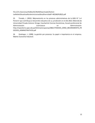 12
file:///C:/Users/Juan%20Jos%C3%A9/Downloads/Dialnet-
LasRedesEducativasRuralesInclusivasDeLaDiversidadP-4421662%20(2).pdf
25. Tisnado, J. (2013). Mejoramiento en los procesos administrativos de la UGEL N° 1 el
Porvenir que contribuya al desarrollo educativo de su jurisdicción en el año 2013. Obtenido de
Universidad Privada Antenor Orrego, Facultad de Ciencias Económicas, Escuela profesional de
Administración. Licenciatura en Administración:
http://repositorio.upao.edu.pe/bitstream/upaorep/208/1/TISNADO_JORGE_MEJORAMIENTO_PR
OCESOS_ADMINISTRATIVOS.pdf
26. Zaratiegui, J. (1999). La gestión por procesos: Su papel e importancia en el empresa.
Madrid: Economía Industrail.
 