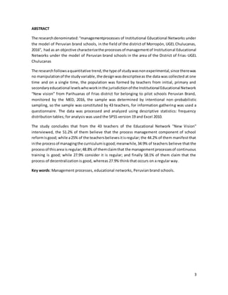 3
ABSTRACT
The research denominated:“managementprocesses of Institutional Educational Networks under
the model of Peruvian brand schools, in the field of the district of Morropón, UGEL Chulucanas,
2016”, had as an objective characterizethe processesof managementof Institutional Educational
Networks under the model of Peruvian brand schools in the area of the District of Frias-UGEL
Chulucanas
The researchfollowsaquantitative trend,the type of studywasnonexperimental,since therewas
no manipulationof the studyvariable, the designwasdescriptiveas the data was collected at one
time and on a single time, the population was formed by teachers from initial, primary and
secondaryeducational levelswhoworkinthe jurisdictionof the Institutional Educational Network
“New vision” from Parihuanas of Frias district for belonging to pilot schools Peruvian Brand,
monitored by the MED, 2016, the sample was determined by intentional non-probabilistic
sampling, so the sample was constituted by 43 teachers, for information gathering was used a
questionnaire. The data was processed and analyzed using descriptive statistics: frequency
distribution tables; for analysis was used the SPSS version 19 and Excel 2010.
The study concludes that from the 43 teachers of the Educational Network "New Vision"
interviewed, the 51.2% of them believe that the process management component of school
reformisgood; while a25% of the teachersbelievesitisregular; the 44.2% of them manifest that
inthe processof managingthe curriculumisgood;meanwhile,34.9% of teachers believe that the
processof thisarea is regular;48.8% of themclaimthat the managementprocessesof continuous
training is good; while 27.9% consider it is regular; and finally 58.1% of them claim that the
process of decentralization is good, whereas 27.9% think that occurs on a regular way.
Key words: Management processes, educational networks, Peruvian brand schools.
 