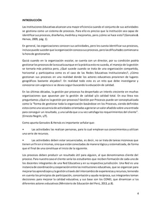 4
INTRODUCCIÓN
Las InstitucionesEducativasalcanzanuna mayor eficiencia cuando el conjunto de sus actividades
se gestiona como un sistema de procesos. Para ello es preciso que la institución sea capaz de
identificarsusprocesos,diseñarlos,medirlosy mejorarlos, pero ¿cómo se hace esto? (Gonzales&
Hervas, 2009, pág. 1).
En general, las organizaciones conocen sus actividades, pero les cuesta identificar sus procesos,
inclusopuede sucederque laorganizaciónconozcasusprocesos,perolasdificultadescomienzana
la hora de gestionarlos
Quizá cuando en la organización escolar, se cuenta con un director, por su condición podría
gestionarlosprocesosde laescuelaaunque enlaprácticaestono suceda, el manejo de la gestión
se tornaría más práctica pero, ¿Qué sucede cuando se trata de una organización compartida,
horizontal y participativa como es el caso de las Redes Educativas Institucionales?, ¿Cómo
gestionan sus procesos en una realidad donde los actores educativos provienen de lugares
geográficos bastante alejados?. En realidad todo esto es un reto que debe investigarse y
conocerse con urgencia si se desea seguir buscando la educación de calidad.
En las últimas décadas, la gestión por procesos ha despertado un interés creciente en muchas
organizaciones que apuestan por la gestión de calidad y/o calidad total. En esa línea nos
preguntamos ¿Qué es la gestión por procesos? Gestión por Procesos puede ser conceptualizada
como la “forma de gestionar toda la organización basándose en los Procesos, siendo definidos
estoscomouna secuenciade actividadesorientadasagenerarunvalorañadidosobre unaentrada
para conseguir un resultado, y una salida que a su vez satisfaga los requerimientos del cliente”.
(Ernesto Negrín, s/f).
Como apunta Gonzales & Hervás es importante señalar que:
• Las actividades las realizan personas, para lo cual emplean sus conocimientos y utilizan
una serie de recursos.
• Las actividades deben estar secuenciadas, es decir, no se trata de tareas inconexas que
tienenunfinensí mismas,sinoque estánconectadas de manera lógica y sistematizada, de forma
que el final de una constituye el inicio de la siguiente.
Los procesos deben producir un resultado útil para alguien, al que denominamos cliente del
proceso.Para nuestrocasoel cliente sería los estudiantes que reciben formación de cada uno de
los docentes integrantes de una Red Educativa y en su respectiva jurisdicción. Una Red es una
instanciade coordinaciónycooperaciónentre lasinstituciones educativas, que se organizan para
mejorarlosaprendizajesyla gestiónatravésdel intercambiode experienciasyrecursos;teniendo
en cuenta los principios de participación, concertación y ayuda recíproca, sus integrantes toman
decisiones para mejorar la calidad educativa; y sus base son los CONEI, que dinamizan a l os
diferentes actores educativos (Ministerio de Educación del Perú, 2013, p.8).
 