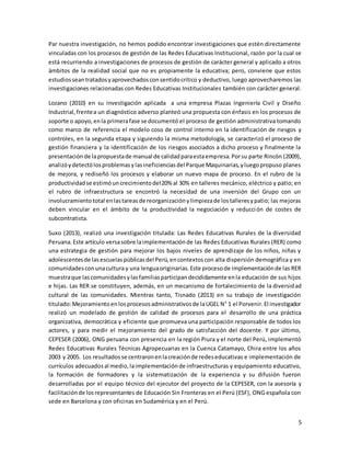 5
Par nuestra investigación, no hemos podido encontrar investigaciones que estén directamente
vinculadas con los procesos de gestión de las Redes Educativas Institucional, razón por la cual se
está recurriendo a investigaciones de procesos de gestión de carácter general y aplicado a otros
ámbitos de la realidad social que no es propiamente la educativa; pero, conviene que estos
estudiosseantratadosyaprovechadosconsentidocrítico y deductivo, luego aprovecharemos las
investigaciones relacionadas con Redes Educativas Institucionales también con carácter general.
Lozano (2010) en su investigación aplicada a una empresa Plazas Ingeniería Civil y Diseño
Industrial,frentea un diagnóstico adverso planteó una propuesta con énfasis en los procesos de
soporte o apoyo,enla primerafase se documentó el proceso de gestión administrativa tomando
como marco de referencia el modelo coso de control interno en la identificación de riesgos y
controles, en la segunda etapa y siguiendo la misma metodología, se caracterizó el proceso de
gestión financiera y la identificación de los riesgos asociados a dicho proceso y finalmente la
presentaciónde lapropuestade manual de calidadparaestaempresa.Porsu parte Rincón (2009),
analizóydetectólosproblemasylasineficienciasdel Parque Maquinarias,yluegopropuso planes
de mejora, y rediseñó los procesos y elaborar un nuevo mapa de proceso. En el rubro de la
productividadse estimóuncrecimientodel20% al 30% en talleres mecánico, eléctrico y patio; en
el rubro de infraestructura se encontró la necesidad de una inversión del Grupo con un
involucramientototal enlastareasde reorganizaciónylimpiezade lostalleresypatio; las mejoras
deben vincular en el ámbito de la productividad la negociación y reducción de costes de
subcontratista.
Suxo (2013), realizó una investigación titulada: Las Redes Educativas Rurales de la diversidad
Peruana.Este artículo versasobre laimplementaciónde las Redes Educativas Rurales (RER) como
una estrategia de gestión para mejorar los bajos niveles de aprendizaje de los niños, niñas y
adolescentesde lasescuelaspúblicasdel Perú,encontextoscon alta dispersión demográfica y en
comunidadesconunacultura y una lenguaoriginarias.Este procesode implementaciónde las RER
muestraque lascomunidadesylasfamiliasparticipandecididamente enla educación de sus hijos
e hijas. Las RER se constituyen, además, en un mecanismo de fortalecimiento de la diversidad
cultural de las comunidades. Mientras tanto, Tisnado (2013) en su trabajo de investigación
titulado:Mejoramientoenlosprocesosadministrativosde laUGEL N° 1 el Porvenir.El investigador
realizó un modelado de gestión de calidad de procesos para el desarrollo de una práctica
organizativa, democrática y eficiente que promueva una participación responsable de todos los
actores, y para medir el mejoramiento del grado de satisfacción del docente. Y por último,
CEPESER (2006), ONG peruana con presencia en la región Piura y el norte del Perú, implementó
Redes Educativas Rurales Técnicas Agropecuarias en la Cuenca Catamayo, Chira entre los años
2003 y 2005. Los resultadosse centraronenlacreaciónde redeseducativas e implementación de
currículos adecuadosal medio,laimplementaciónde infraestructuras y equipamiento educativo,
la formación de formadores y la sistematización de la experiencia y su difusión fueron
desarrolladas por el equipo técnico del ejecutor del proyecto de la CEPESER, con la asesoría y
facilitaciónde losrepresentantes de Educación Sin Fronteras en el Perú (ESF), ONG española con
sede en Barcelona y con oficinas en Sudamérica y en el Perú.
 