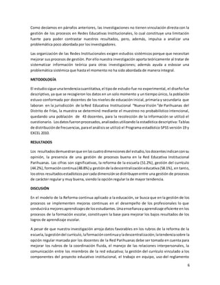 6
Como decíamos en párrafos anteriores, las investigaciones no tienen vinculación directa con la
gestión de los procesos en Redes Educativas Institucionales, lo cual constituye una limitación
fuerte para poder contrastar nuestros resultados, pero, además, impulsa a analizar una
problemática poco abordada por los investigadores.
Las organización de las Redes Institucionales exigen estudios sistémicos porque que necesitan
mejorar sus procesos de gestión. Por ello nuestra investigación aporta teóricamente al tratar de
sistematizar información teórica para otras investigaciones; además ayuda a esbozar una
problemática sistémica que hasta el momento no ha sido abordada de manera integral.
METODOLOGÍA
El estudiosigue unatendenciacuantitativa,el tipode estudio fue no experimental, el diseño fue
descriptivo, ya que se recogieron los datos en un solo momento y un tiempo único, la población
estuvo conformada por docentes de los niveles de educación inicial, primaria y secundaria que
laboran en la jurisdicción de la Red Educativa Institucional “Nueva Visión “de Parihuanas del
Distrito de Frías, la muestra se determinó mediante el muestreo no probabilístico intencional,
quedando una población de 43 docentes, para la recolección de la información se utilizó el
cuestionario. Losdatosfueronprocesados,analizadosutilizando la estadística descriptiva: Tablas
de distribuciónde frecuencias,parael análisisse utilizó el Programa estadístico SPSS versión 19 y
EXCEL 2010.
RESULTADOS
Los resultadosdemuestranque enlascuatrodimensionesdel estudio,losdocentesindicanconsu
opinión, la presencia de una gestión de procesos buena en la Red Educativa Institucional
Parihuanas. Las cifras son significativas, la reforma de la escuela (51.2%), gestión del currículo
(44.2%),formacióncontinua(48.8%) y gestiónde ladescentralizacióneducativa(58.1%), en tanto,
losotros resultadosestadísticosporcada dimensiónse distribuyenentre una gestión de procesos
de carácter regular y muy buena, siendo la opción regular la de mayor tendencia.
DISCUSIÓN
En el modelo de la Reforma continua aplicado a la educación, se busca que en la gestión de los
procesos se implementen mejoras continuas en el desempeño de los profesionales lo que
conduciráa mejoresaprendizajesde losestudiantes.Unaenseñanzayaprendizaje eficiente en los
procesos de la formación escolar, constituyen la base para mejorar los bajos resultados de los
logros de aprendizaje escolar.
A pesar de que nuestra investigación arroja datos favorables en los rubros de la reforma de la
escuela,lagestióndel currículo,laformacióncontinuayladescentralización;latendenciasobre la
opción regular marcada por los docentes de la Red Parihuanas debe ser tomada en cuenta para
mejorar los rubros de la coordinación fluida, el manejo de las relaciones interpersonales, la
comunicación entre los miembros de la red educativa; la gestión del currículo vinculado a los
componentes del proyecto educativo institucional, el trabajo en equipo, uso del reglamento
 