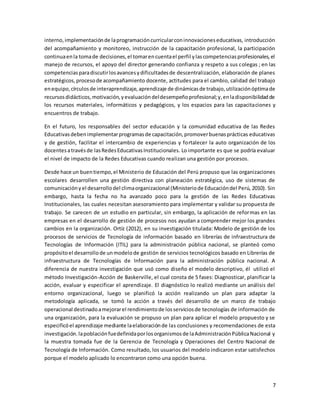 7
interno,implementaciónde laprogramacióncurricularconinnovacioneseducativas, introducción
del acompañamiento y monitoreo, instrucción de la capacitación profesional, la participación
continuaenla tomade decisiones,el tomarencuentael perfil ylascompetenciasprofesionales,el
manejo de recursos, el apoyo del director generando confianza y respeto a sus colegas ; en las
competenciasparadiscutirlosavancesydificultadesde descentralización, elaboración de planes
estratégicos,procesode acompañamiento docente, actitudes para el cambio, calidad del trabajo
enequipo,círculosde interaprendizaje,aprendizaje de dinámicasde trabajo,utilizaciónóptimade
recursosdidácticos,motivación,yevaluacióndeldesempeñoprofesional;y,enladisponibilidadde
los recursos materiales, informáticos y pedagógicos, y los espacios para las capacitaciones y
encuentros de trabajo.
En el futuro, los responsables del sector educación y la comunidad educativa de las Redes
Educativasdebenimplementarprogramasde capacitación,promoverbuenasprácticas educativas
y de gestión, facilitar el intercambio de experiencias y fortalecer la auto organización de los
docentesatravésde lasRedesEducativasInstitucionales. Lo importante es que se podría evaluar
el nivel de impacto de la Redes Educativas cuando realizan una gestión por procesos.
Desde hace un buentiempo,el Ministerio de Educación del Perú propuso que las organizaciones
escolares desarrollen una gestión directiva con planeación estratégica, uso de sistemas de
comunicaciónyel desarrollodel climaorganizacional (Ministeriode Educacióndel Perú, 2010). Sin
embargo, hasta la fecha no ha avanzado poco para la gestión de las Redes Educativas
Institucionales, las cuales necesitan asesoramiento para implementar y validar su propuesta de
trabajo. Se carecen de un estudio en particular, sin embargo, la aplicación de reformas en las
empresas en el desarrollo de gestión de procesos nos ayudan a comprender mejor los grandes
cambios en la organización. Ortíz (2012), en su investigación titulada: Modelo de gestión de los
procesos de servicios de Tecnología de información basado en librerías de infraestructura de
Tecnologías de Información (ITIL) para la administración pública nacional, se planteó como
propósitoel desarrollode unmodelode gestión de servicios tecnológicos basado en Librerías de
infraestructura de Tecnologías de Información para la administración pública nacional. A
diferencia de nuestra investigación que usó como diseño el modelo descriptivo, él utilizó el
método Investigación-Acción de Baskerville, el cual consta de 5 fases: Diagnosticar, planificar la
acción, evaluar y especificar el aprendizaje. El diagnóstico lo realizó mediante un análisis del
entorno organizacional, luego se planificó la acción realizando un plan para adaptar la
metodología aplicada, se tomó la acción a través del desarrollo de un marco de trabajo
operacional destinadoamejorarel rendimientode losserviciosde tecnologías de información de
una organización, para la evaluación se propuso un plan para aplicar el modelo propuesto y se
especificóel aprendizaje mediante laelaboraciónde las conclusiones y recomendaciones de esta
investigación.lapoblaciónfuedefinidaporlosorganismosde laAdministraciónPúblicaNacional y
la muestra tomada fue de la Gerencia de Tecnología y Operaciones del Centro Nacional de
Tecnología de Información. Como resultado, los usuarios del modelo indicaron estar satisfechos
porque el modelo aplicado lo encontraron como una opción buena.
 