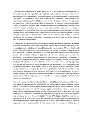 8
La gestión curricular es una de las partes medulares de la gestión de procesos en la escuela, a
través de ella, gira la aspiración más importante del quehacer educativo: “mejorar los
aprendizajes,lagestiónescolarylas condicionesde vida;desarrollopedagógico,fortaleciendo las
capacidades y actitudes de los niños, niñas y demás actores educativos”. Por ello es necesario
tener en cuenta lo que Aguilera (2011) menciona: el Mapa de procesos. El mapa de procesos de
una organizacióneslarepresentacióngráficade suestructura de procesos, conformándose así un
sistema de gestión de la misma, en el caso de la gestión curricular se encuentra la planificación
curricularde largoy corto plazo.En el mapa de procesosse identifican los procesos y se conoce la
estructurade los mismos,reflejandosusinteracciones;eneste caso,losequipos directivos deben
coordinarcon losmiembrosdel colegioparaorientarconsatisfacciónlasactividadesde laescuela.
El mapa de procesos no permite saber cómo son los procesos “por dentro” ni cómo se
transforman las entradas en salidas. Para ello es necesario definir cada uno de los procesos
señalados en el mapa de procesos.
En relación a la formación continua, los programas de capacitación son de vital importancia para
desarrollar competencias, capacidades, habilidades, destrezas y actitudes docentes. Esto es una
necesidadparaquienestrabajan en Redes Educativas. Los expertos como (Moliner, Castellón, &
Loren,s/f) consideranala práctica continuacomouna estrategiaprioritaria para elevar la calidad
de la educación y como un eje esencial en vistas del mejoramiento del sistema educativo en
general. La formación continua, la podemos entender como el proceso permanente de
adquisición, estructuración y reestructuración de conocimientos, habilidades y valores para el
desarrollo y desempeño de la función docente; como la capacidad para elaborar e instrumentar
estrategias a través de un componente crítico tendiendo puentes entre la teoría y la práctica,
sirviendo la teoría para corregir, comprobar y transformar la práctica, en interrelación dialéctica.
Desde el Ministeriode Educacióndel Perú, se señalacomoobjetivo prioritario de la formación en
servicio, contribuir a la mejora del desempeño profesional mediante la actualización de
conocimientos relacionados con la formación profesional, así como la adquisición de nuevas
técnicas y medios que signifiquen un mejor cumplimiento de sus funciones. Para que todo esto
funcione,lamediciónde los procesos como resultados es necesaria para poder implementar las
mejoras correspondientes.
Finalmente, la descentralización educativa fijada en la Red Educativa Parihuanas del distrito de
Frías, revelalanecesidadde seguir fortaleciendo esta tendencia en la educación escolar. En este
aspecto,se requiere unapropuestaeducativa más integral del sector, el cual visto desde nuestra
ópticaimpulsaríael desarrollosocial de lasregionesydel país.Vale lapenatenerencuenta lo que
lozano (2010) indica en su investigación titulada: Diagnostico actual de la gestión por procesos y
los sistemas de calidad de la empresa Plazas Ingeniería Civil y Diseño Industrial, la que presentó
para la Escuela Superior de Administración Pública ESAP, Bogotá-Colombia, cuyo tipo de
investigaciónfue de carácterdescriptivo. Susresultados demuestran que en la propuesta de una
estructura por procesos para la empresa objeto de análisis y la documentación de los formatos
propuestos para la caracterización de los procesos de la empresa se señala que la
 