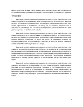 9
desconcentraciónde lastareasyde los procesos ayuda mucho a la eficiencia de los trabajadores.
Los equiposdirectivosaprovechan ladisposición y disponibilidad de los recursos para desarrollar
CONCLUSIONES
• De acuerdocon losresultadosencontradosenestainvestigaciónse puededecirque existe
una buenaapreciación de losdocentes(51.2%) frente alosprocesosde la“reformade laescuela”
de la red educativa institucional Parihuanas, lo cual muestra que se sienten identificados con la
misión organizacional, la coordinación, el manejo de las relaciones interpersonales, la
comunicación; sin embargo, aún persiste un 25% de docentes que no están satisfechos con la
gestión de proceso de la reforma de la escuela.
• De acuerdocon losresultadosencontradosenestainvestigaciónse puededecirque existe
una buenaapreciaciónde los docentes (44.2%) frente a los procesos de la “gestión del currículo”
de la red educativa institucional Parihuanas, lo cual muestra que se sienten identificados con el
proyecto educativo institucional, el trabajo en equipo, la programación curricular con
innovaciones educativas, el acompañamiento y monitoreo, el manejo de recursos, el apoyo del
director generando confianza y respeto a sus colegas.
• De acuerdocon losresultadosencontradosenestainvestigaciónse puededecirque existe
una buena apreciación de los docentes (48.8%) frente a los procesos de la “formación continua”
de la rededucativainstitucional Parihuanas, lo cual muestra que se sienten identificados con los
procesosde acompañamientodocente,círculosde interaprendizaje,aprendizaje de dinámicas de
trabajo, utilización óptima de recursos didácticos, motivación, y evaluación del desempeño
profesional, sin embargo aún falta superar el 27.9 % de docentes que ve a este proceso como
regular.
• De acuerdocon losresultadosencontradosenestainvestigaciónse puededecirque existe
una buena apreciación de los docentes (58.1%) frente a los procesos de la “descentralización
educativa” de la red educativa institucional Parihuanas, lo cual muestra que se sienten
identificados en los rubros de la comunicación, la coordinación interno y externamente, el
desempeño profesional de los directivos-directivos y directivos-docentes, uso de los recursos
materiales, informáticos y pedagógicos, y los espacios para las capacitaciones y encuentros de
trabajo.
 