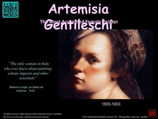First created 18 July 2014. Version 1.0 - 28 Aug 2011. Jerry Tse. London.
Artemisia
Gentileschi
All rights reserved. Rights belong to their respective owners. Available
free for non-commercial , educational and personal use.
The Most Acclaimed Female Painter
1593-1653
“The only woman in Italy
who ever knew about painting,
colour, impasto and other
essentials”
Reberto Longhi, an Italian art
historian. 1916.
 