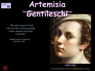 Artemisia
GentileschiThe Most Acclaimed Baroque Female Painter
“The only woman in Italy
who ever knew about painting,
colour, impasto and other
essentials”
Reberto Longhi, an Italian art
historian. 1916.
1593-1653
First created 18 July 2014. Version 2.0 - 24 Jan 2019. Daperro. London.
 