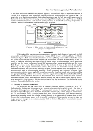 New Fault Injection Approach for Network on Chip

1. The main architectural scheme of the proposed approach. The rest of this paper is organized as follows. In
Section II we present the main background concepts behind the implementation and testing of NoC. The
description of the fault injection method, the developed architecture and the NoC fault models are presented in
Section III. Section IV describes the testing routines developed for testing the router logic blocks and the NoC
switches and interconnections. Fault injection results performed on a real NoC case study are presented in
Section V. Finally, conclusions and future works are drawn in Section VI.




                                            II.    Background
         A Network on Chip is an interconnection architecture consisting of a 2-D mesh of routers each of which
connected to a set of interconnection resources. An example of NoC structure is illustrated by the NoC Under
Test box in Figure 1. Each router may be connected to its four neighboring routers and to a set of other routers
not located on its same row and column. Various NoC architectures have been proposed basing on the 2-D
matrix of resources. All of them are characterized by several aspects including topology, routing algorithms,
switching and flow control mechanisms. Several NoC architectures have been proposed in the past. The typical
NoC design is based on the data exchange between the functional IP cores in the form of data packets.
Depending on the adopted communication scheme, data packets are transmitted through routers and
interconnections from the source to the destination IP port. Different schemes have been proposed for NoC
communication such as communication switching, virtual cut-through and wormhole switching. While
communication switching is more applicable to small-size networks, virtual cut-through and wormhole switching
are appropriate for large MPSoCs since data have to traverse large distances and packets are buffered by halfway
routers on the routing path from the source to the destination. NoC architecture embeds two main resources:
interconnections and routers. Interconnections are wire segments that link the various routers inside to the NoC
array architecture, while routers are the most complex part of the NoC architecture. The details of a generic
router are illustrated in the following section.

2.1. Overview on the router architecture
         The architecture of a NoC router, which an example is illustrated in Figure 2, consists of a set of FIFO
buffers forming the input and output data ports, a crossbar switch controlled by a logic circuitry that allow to
implement the transportation methodology. A router generally consists of multiple buffer stages connected
through the input and output ports to the routers placed on the same row (SR), column (SC) or on other locations
(OL) of the considered router. Each input/output buffer stage form an input/output queue which is internally
connected to a crossbar switch. The crossbar switch is the core of the router since it allows to form the links
between the input and output queues in all the possible combinations. The connection between the input and
output queues are managed by an arbitration circuitry, which on the basis of the adopted communication protocol
routes the data packets.




                                            www.iosrjournals.org                                        2 | Page
 