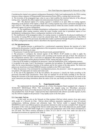 New Fault Injection Approach for Network on Chip

Considering the original wire segment configuration illustrated in Table I and implemented by the FPGA routing
resources using a sequence of Programmable Interconnection Points (PIPs), a routing fault may provoke:
A. The inversion of the propagated logic value in case a fault modifies the electrical behavior of the affected
routing wires. Typically this effects appear into interconnections between NoC routers;
         B/C. The physical rupture of a routing segment is modeled as an open effect on routing segment.
Depending on the position of the rupture, a break into a routing segment may create a permanent propagation of
logic value 0/1. This effect may principally affect routing resources within the router crossbar switch due to the
permanent rupture of a given configuration.
         D. The modification of multiple demultiplexer configurations is modeled by a bridge effect. This effect
may principally affect routing resources within the router crossbar switch due to permanent rupture of two
demultiplexer configurations where a configuration interferers to the other one.
E. The modification of the propagation delay of a routing resource is modeled by the physical modification of
the number of routing PIPs in order to insert the selected delay fault. The physical modification of the FPGA
resource in order to insert the previously described fault model is performed through the partial configuration of
the FPGA configuration memory which is described in the injection process section.

4.3. The injection process
          The injection process is performed by a synchronized cooperation between the injection of a fault
performed by the processor 2 and the application of the test patterns executed by the processor 1 this operation is
explicated in the following six steps:
1. The processor 2 reads the fault location from the previously generated fault list.
2. The processor 2 configures the internal register of the FPGA’s ICAP module in order to apply the
reconfiguration of the configuration memory cells according to the location and type of fault. The selection of
the configuration memory cells is read from an appropriate DB containing the configuration memory bit and
resource correspondence and the physical locations of NoC routing and logic resources.
3. Once the ICAP module is configured, the processor 2 starts the modification of the configuration memory.
4. In parallel to the steps 2 and 3, the processor 1 generates the test patterns. We adopted a random generation
either for the source/destination locations of the packets and for the content of the data packet. The whole test
patterns are stored into a on-board DDRAM memory available on the FPGA carry board.
5. When the processor 2 has terminated the reconfiguration process, the processor 1 starts the application of the
test patterns. IP output ports are read at each clock cycle.
6. At the end of the application of all the test patterns, the processor 2 classify the faults according to the
previously described fault classification. These steps are repeated for all the faults available in the fault list.
During the execution of the fault injection process the processor 2 communicates to the host-PC by means of the
serial connection providing information about the status of the test, and finally providing the final result of the
test.

                                          V.      Experimental results
         We implemented the described approach on a Xilinx Development Board equipped with a Spartan 6
XC6SLX45T SRAM-based FPGA. The environment has mapped using two Microblaze processors
communicating by means of on-chip processor local bus and connected to the NoC under test by means of on-
chip peripheral bus. Each IP input / output port has been implemented with software accessible registers, by this
way the software mapped on the processor 1 may rapidly access to the NoC ports.

5.1. Case study: NoCem
         In this work, we rely on the Network on Chip emulator (NoCem) which consists of an open source
HDL model of a Network on Chip . NoCem allows different parametric regulations in terms of network
configurations, buffering schemes and arbitration logic. The NoCem model is targeted Xilinx-based
SRAMFPGAs and it uses different generics and generate statement in order to create a complete NoC design For
the purpose of this work we configured the NoCem model using NoC with 32 bits dataword size, packet length
of 16 datawords, router FIFO buffer length of 8, a square grid configuration with 16 IPs which correspond to a
4x4 2D mesh. The FPGA resource utilization in terms of LUT and FF of the NoC under test and of the
developed environment are reported in the Table II.




                                               www.iosrjournals.org                                       5 | Page
 