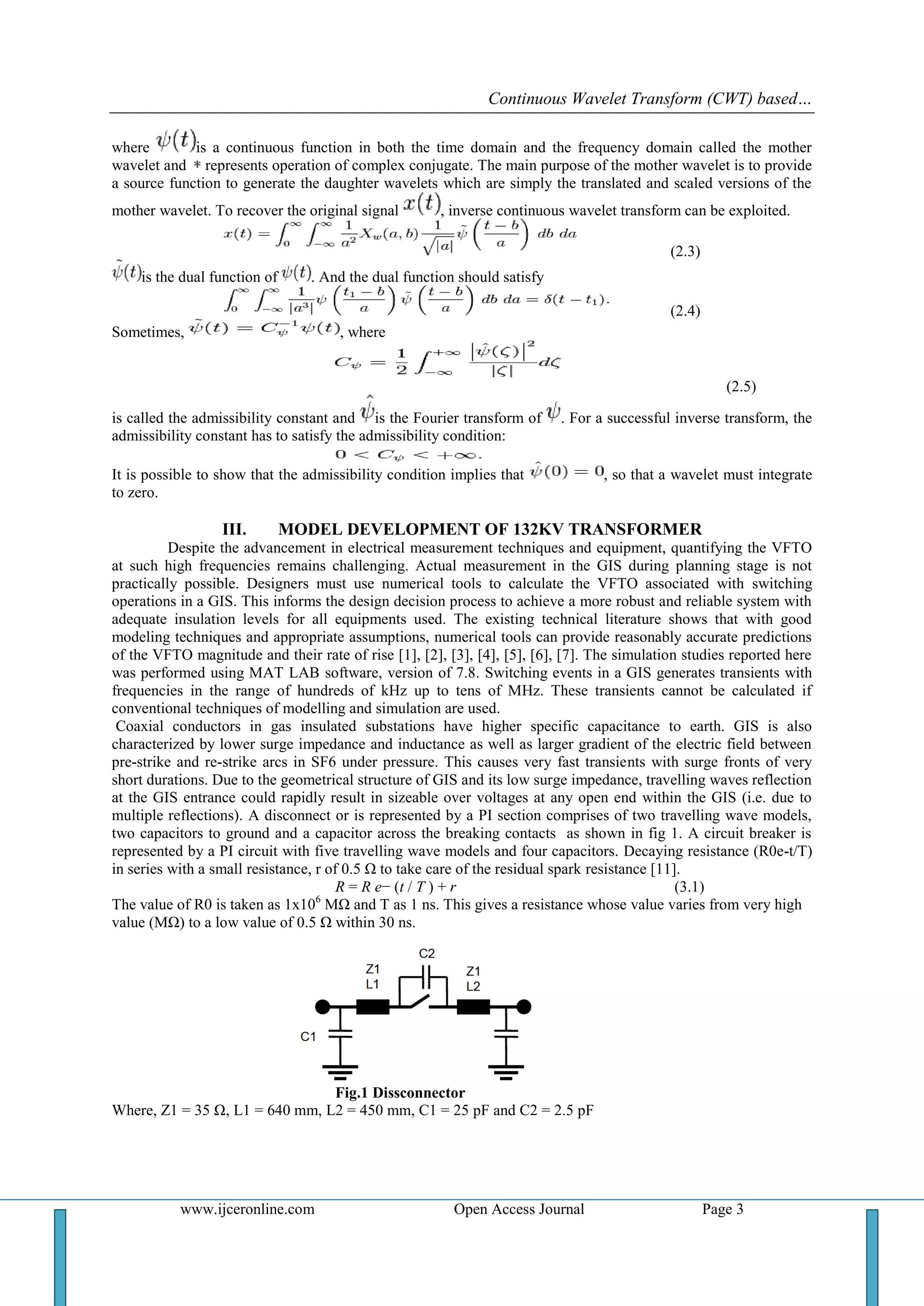 Continuous Wavelet Transform (CWT) based…
www.ijceronline.com Open Access Journal Page 3
where is a continuous function in both the time domain and the frequency domain called the mother
wavelet and represents operation of complex conjugate. The main purpose of the mother wavelet is to provide
a source function to generate the daughter wavelets which are simply the translated and scaled versions of the
mother wavelet. To recover the original signal , inverse continuous wavelet transform can be exploited.
(2.3)
is the dual function of . And the dual function should satisfy
(2.4)
Sometimes, , where
(2.5)
is called the admissibility constant and is the Fourier transform of . For a successful inverse transform, the
admissibility constant has to satisfy the admissibility condition:
It is possible to show that the admissibility condition implies that , so that a wavelet must integrate
to zero.
III. MODEL DEVELOPMENT OF 132KV TRANSFORMER
Despite the advancement in electrical measurement techniques and equipment, quantifying the VFTO
at such high frequencies remains challenging. Actual measurement in the GIS during planning stage is not
practically possible. Designers must use numerical tools to calculate the VFTO associated with switching
operations in a GIS. This informs the design decision process to achieve a more robust and reliable system with
adequate insulation levels for all equipments used. The existing technical literature shows that with good
modeling techniques and appropriate assumptions, numerical tools can provide reasonably accurate predictions
of the VFTO magnitude and their rate of rise [1], [2], [3], [4], [5], [6], [7]. The simulation studies reported here
was performed using MAT LAB software, version of 7.8. Switching events in a GIS generates transients with
frequencies in the range of hundreds of kHz up to tens of MHz. These transients cannot be calculated if
conventional techniques of modelling and simulation are used.
Coaxial conductors in gas insulated substations have higher specific capacitance to earth. GIS is also
characterized by lower surge impedance and inductance as well as larger gradient of the electric field between
pre-strike and re-strike arcs in SF6 under pressure. This causes very fast transients with surge fronts of very
short durations. Due to the geometrical structure of GIS and its low surge impedance, travelling waves reflection
at the GIS entrance could rapidly result in sizeable over voltages at any open end within the GIS (i.e. due to
multiple reflections). A disconnect or is represented by a PI section comprises of two travelling wave models,
two capacitors to ground and a capacitor across the breaking contacts as shown in fig 1. A circuit breaker is
represented by a PI circuit with five travelling wave models and four capacitors. Decaying resistance (R0e-t/T)
in series with a small resistance, r of 0.5 Ω to take care of the residual spark resistance [11].
R = R e− (t / T ) + r (3.1)
The value of R0 is taken as 1x106
MΩ and T as 1 ns. This gives a resistance whose value varies from very high
value (MΩ) to a low value of 0.5 Ω within 30 ns.
Fig.1 Dissconnector
Where, Z1 = 35 Ω, L1 = 640 mm, L2 = 450 mm, C1 = 25 pF and C2 = 2.5 pF
 