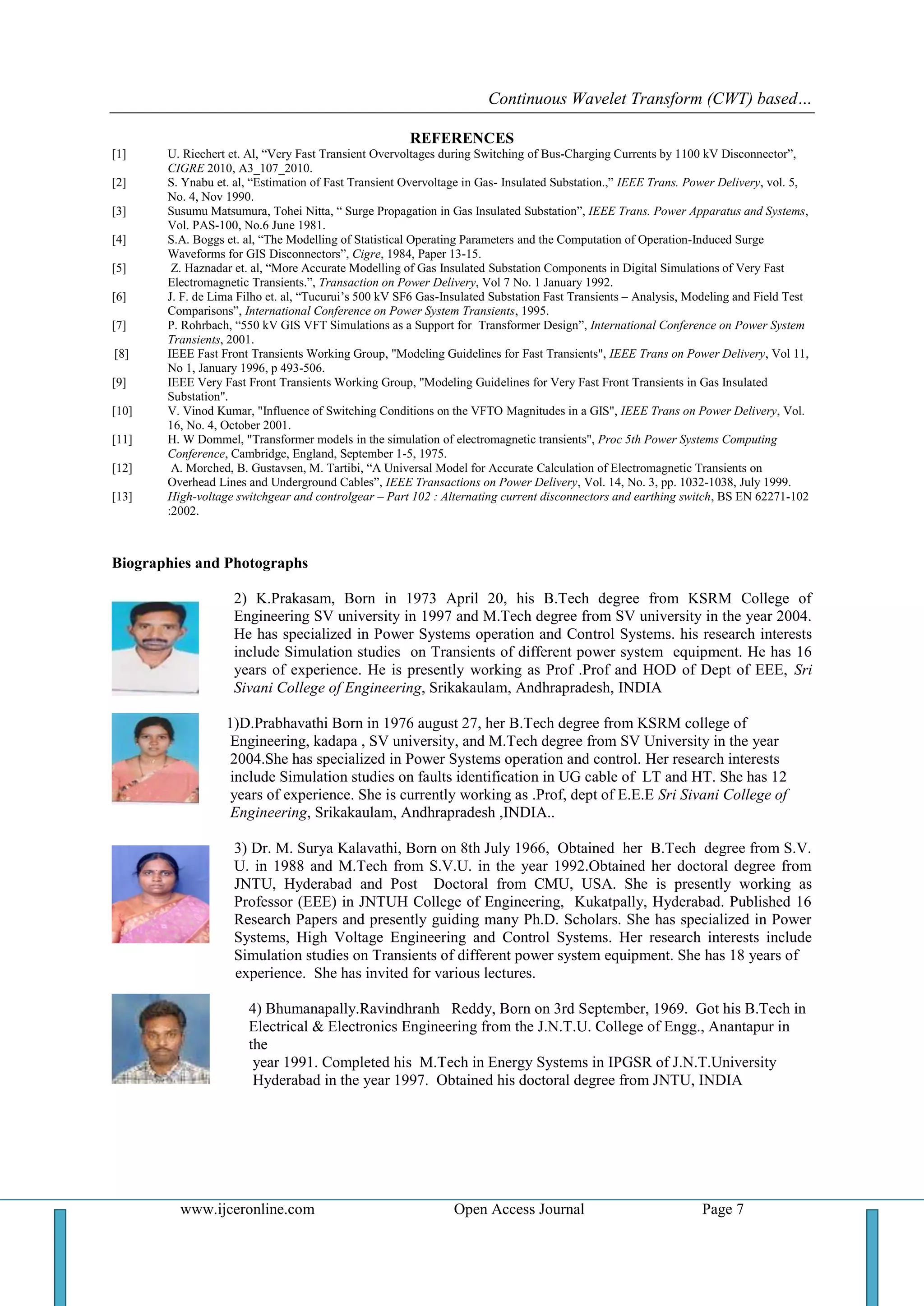 Continuous Wavelet Transform (CWT) based…
www.ijceronline.com Open Access Journal Page 7
REFERENCES
[1] U. Riechert et. Al, ―Very Fast Transient Overvoltages during Switching of Bus-Charging Currents by 1100 kV Disconnector‖,
CIGRE 2010, A3_107_2010.
[2] S. Ynabu et. al, ―Estimation of Fast Transient Overvoltage in Gas- Insulated Substation.,‖ IEEE Trans. Power Delivery, vol. 5,
No. 4, Nov 1990.
[3] Susumu Matsumura, Tohei Nitta, ― Surge Propagation in Gas Insulated Substation‖, IEEE Trans. Power Apparatus and Systems,
Vol. PAS-100, No.6 June 1981.
[4] S.A. Boggs et. al, ―The Modelling of Statistical Operating Parameters and the Computation of Operation-Induced Surge
Waveforms for GIS Disconnectors‖, Cigre, 1984, Paper 13-15.
[5] Z. Haznadar et. al, ―More Accurate Modelling of Gas Insulated Substation Components in Digital Simulations of Very Fast
Electromagnetic Transients.‖, Transaction on Power Delivery, Vol 7 No. 1 January 1992.
[6] J. F. de Lima Filho et. al, ―Tucurui‘s 500 kV SF6 Gas-Insulated Substation Fast Transients – Analysis, Modeling and Field Test
Comparisons‖, International Conference on Power System Transients, 1995.
[7] P. Rohrbach, ―550 kV GIS VFT Simulations as a Support for Transformer Design‖, International Conference on Power System
Transients, 2001.
[8] IEEE Fast Front Transients Working Group, "Modeling Guidelines for Fast Transients", IEEE Trans on Power Delivery, Vol 11,
No 1, January 1996, p 493-506.
[9] IEEE Very Fast Front Transients Working Group, "Modeling Guidelines for Very Fast Front Transients in Gas Insulated
Substation".
[10] V. Vinod Kumar, "Influence of Switching Conditions on the VFTO Magnitudes in a GIS", IEEE Trans on Power Delivery, Vol.
16, No. 4, October 2001.
[11] H. W Dommel, "Transformer models in the simulation of electromagnetic transients", Proc 5th Power Systems Computing
Conference, Cambridge, England, September 1-5, 1975.
[12] A. Morched, B. Gustavsen, M. Tartibi, ―A Universal Model for Accurate Calculation of Electromagnetic Transients on
Overhead Lines and Underground Cables‖, IEEE Transactions on Power Delivery, Vol. 14, No. 3, pp. 1032-1038, July 1999.
[13] High-voltage switchgear and controlgear – Part 102 : Alternating current disconnectors and earthing switch, BS EN 62271-102
:2002.
Biographies and Photographs
2) K.Prakasam, Born in 1973 April 20, his B.Tech degree from KSRM College of
Engineering SV university in 1997 and M.Tech degree from SV university in the year 2004.
He has specialized in Power Systems operation and Control Systems. his research interests
include Simulation studies on Transients of different power system equipment. He has 16
years of experience. He is presently working as Prof .Prof and HOD of Dept of EEE, Sri
Sivani College of Engineering, Srikakaulam, Andhrapradesh, INDIA
1)D.Prabhavathi Born in 1976 august 27, her B.Tech degree from KSRM college of
Engineering, kadapa , SV university, and M.Tech degree from SV University in the year
2004.She has specialized in Power Systems operation and control. Her research interests
include Simulation studies on faults identification in UG cable of LT and HT. She has 12
years of experience. She is currently working as .Prof, dept of E.E.E Sri Sivani College of
Engineering, Srikakaulam, Andhrapradesh ,INDIA..
3) Dr. M. Surya Kalavathi, Born on 8th July 1966, Obtained her B.Tech degree from S.V.
U. in 1988 and M.Tech from S.V.U. in the year 1992.Obtained her doctoral degree from
JNTU, Hyderabad and Post Doctoral from CMU, USA. She is presently working as
Professor (EEE) in JNTUH College of Engineering, Kukatpally, Hyderabad. Published 16
Research Papers and presently guiding many Ph.D. Scholars. She has specialized in Power
Systems, High Voltage Engineering and Control Systems. Her research interests include
Simulation studies on Transients of different power system equipment. She has 18 years of
experience. She has invited for various lectures.
4) Bhumanapally.Ravindhranh Reddy, Born on 3rd September, 1969. Got his B.Tech in
Electrical & Electronics Engineering from the J.N.T.U. College of Engg., Anantapur in
the
year 1991. Completed his M.Tech in Energy Systems in IPGSR of J.N.T.University
Hyderabad in the year 1997. Obtained his doctoral degree from JNTU, INDIA
 