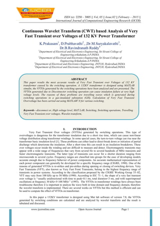 ISSN (e): 2250 – 3005 || Vol, 05 || Issue,02 || February – 2015 ||
International Journal of Computational Engineering Research (IJCER)
www.ijceronline.com Open Access Journal Page 1
Continuous Wavelet Transform (CWT) based Analysis of Very
Fast Transient over Voltages of 132 KV Power Transformer
K.Prakasam1
, D.Prabhavathi2
, ,Dr.M.Suryakalavathi3
,
Dr.B.Ravindranath Reddy4
1
Department of Electrical and Electronics Engineering, Sri Sivani College of
Engineering,srikakulam,A.P,INDIA.
2
Department of Electrical and Electronics Engineering, Sri Sivani College of
Engineering,Srikakulam,A.P,INDIA.
3
Department of Electrical and Electronics Engineering, JNTUH, Hyderabad,INDIA.
4
Department of Electrical and Electronics Engineering, JNTUH, Hyderabad,INDIA.
I. INTRODUCTION
Very Fast Transient Over voltages (VFTOs) generated by switching operations. This type of
overvoltages is dangerous for the transformer insulation due to a short rise time, which can cause non-linear
voltage distribution along transformer windings. In some special cases, the turn-to-turn voltage can rise near the
transformer basic insulation level [1]. These problems can either lead to direct break down or initiation of partial
discharge which deteriorate the insulation. After a short time this can result in an insulation breakdown. These
over voltages occur inside the winding and are difficult to measure and detect. Electromagnetic transients may
appear with a wide range of frequencies that vary from several Hz to several hundreds of MHz transients and
faster electromagnetic transients. The latter type of transients can occur for a shorter duration ranging from
microseconds to several cycles. Frequency ranges are classified into groups for the ease of developing models
accurate enough due to frequency behavior of power components. An accurate mathematical representation of
each power component can generally be developed for a specific frequency range (CIGRE, 1990). One of the
reasons of generated VFTOs is re-strikes and pre-strikes during opening or closing of switching devices. Very
Fast Transients (VFT), also known as Very Fast Front Transients, belong to the highest frequency range of
transients in power systems. According to the classification proposed by the CIGRE Working Group 33–02,
VFT may vary from 100 kHz up to 50 MHz (1990). According to IEC 71–1, the shape of a very fast transient
over voltage is ‗‗usually unidirectional with time to peak<0.1 ms, total duration<3 ms, and with superimposed
oscillations at frequency 30 kHz<f<100 MHz‘‘ (1993). The VFTOs in transformer windings have always been
troublesome therefore it is important to analyze the wave both in time domain and frequency domain, therefore
the wavelet transform is implemented. There are several works on VFTOs but this method is efficient and can
be used to compute the effect of VFTOs on transformer.
In this paper a 132KV transformer is designed using Mat lab software of version 7.8, the VFTOs
generated by switching conditions are calculated and are analyzed by wavelet transform and the result is
tabulated and discussed.
ABSTRACT
This paper results the most accurate results of Very Fast Transient over Voltages of 132 KV
transformer caused by the switching operation. A 132KV transformer is designed using MATLAB
simulin, the VFTOs generated by the switching operations have been analyzed and are presented. The
VFTOs generated due to Disconnector switching operation can cause insulation failure at very high
voltage levels. The reasons of these problems are travelling waves which is generated during
switching operations in a gas-insulated substation (GIS). Calculation of Very Fast Transient
Overvoltage has been carried out using MATLAB7.8 for various switching.
Keywords—disconnect or, High voltage level, MAT LAB, Switching, Switching operations, Travelling
Very Fast Transient over voltages, Wavelet transform,
 