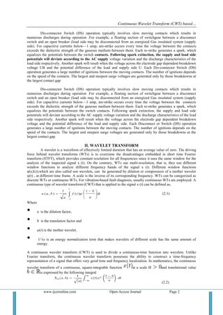 Continuous Wavelet Transform (CWT) based…
www.ijceronline.com Open Access Journal Page 2
Dis-connector Switch (DS) operation typically involves slow moving contacts which results in
numerous discharges during operation .For example, a floating section of switchgear between a disconnect
switch and an open breaker (load side may be disconnected from an energized Gas insulated system (supply
side). For capacitive currents below—1 amp, are-strike occurs every time the voltage between the connects
exceeds the dielectric strength of the gaseous medium between them. Each re-strike generates a spark, which
equalizes the potentials between the switch contacts. Following spark extinction, the supply and load side
potentials will deviate according to the AC supply voltage variation and the discharge characteristics of the
load side respectively. Another spark will result when the voltage across the electrode gap dependent breakdown
voltage UB and the potential difference of the load and supply side U. Each Dis-connector Switch (DS)
operation generates a large number of ignitions between the moving contacts. The number of ignitions depends
on the speed of the contacts. The largest and steepest surge voltages are generated only by those breakdowns at
the largest contact gap
Dis-connector Switch (DS) operation typically involves slow moving contacts which results in
numerous discharges during operation .For example, a floating section of switchgear between a disconnect
switch and an open breaker (load side may be disconnected from an energized Gas insulated system (supply
side). For capacitive currents below—1 amp, are-strike occurs every time the voltage between the connects
exceeds the dielectric strength of the gaseous medium between them. Each re-strike generates a spark, which
equalizes the potentials between the switch contacts. Following spark extinction, the supply and load side
potentials will deviate according to the AC supply voltage variation and the discharge characteristics of the load
side respectively. Another spark will result when the voltage across the electrode gap dependent breakdown
voltage and the potential difference of the load and supply side. Each Disconnect or Switch (DS) operation
generates a large number of ignitions between the moving contacts. The number of ignitions depends on the
speed of the contacts. The largest and steepest surge voltages are generated only by those breakdowns at the
largest contact gap.
II. WAVELET TRANSFORM
A wavelet is a waveform of effectively limited duration that has an average value of zero. The driving
force behind wavelet transforms (WTs) is to overcome the disadvantages embedded in short time Fourier
transform (STFT), which provides constant resolution for all frequencies since it uses the same window for the
analysis of the inspected signal x (t). On the contrary, WTs use multi-resolution, that is, they use different
window functions to analyze different frequency bands of the signal x (t). Different window functions
ψ(s,b,t);which are also called son wavelets, can be generated by dilation or compression of a mother wavelet
ψ(t) , at different time frame. A scale is the inverse of its corresponding frequency. WTs can be categorized as
discrete WTs or continuous WTs. For vibration-based fault diagnosis, usually continuous WTs are employed. A
continuous type of wavelet transform (CWT) that is applied to the signal x (t) can be defined as,
dt
a
bt
tf
a
baw 







 
 )(
1
),( (2.1)
Where
• a is the dilation factor,
• b is the translation factor and
• ψ(t) is the mother wavelet.
• 1/a is an energy normalization term that makes wavelets of different scale has the same amount of
energy.
A continuous wavelet transform (CWT) is used to divide a continuous-time function into wavelets. Unlike
Fourier transform, the continuous wavelet transform possesses the ability to construct a time-frequency
representation of a signal that offers very good time and frequency localization. In mathematics, the continuous
wavelet transform of a continuous, square-integrable function at a scale and translational value
is expressed by the following integral
(2.2)
 