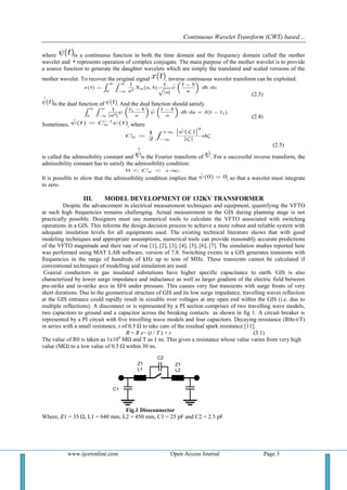 Continuous Wavelet Transform (CWT) based…
www.ijceronline.com Open Access Journal Page 3
where is a continuous function in both the time domain and the frequency domain called the mother
wavelet and represents operation of complex conjugate. The main purpose of the mother wavelet is to provide
a source function to generate the daughter wavelets which are simply the translated and scaled versions of the
mother wavelet. To recover the original signal , inverse continuous wavelet transform can be exploited.
(2.3)
is the dual function of . And the dual function should satisfy
(2.4)
Sometimes, , where
(2.5)
is called the admissibility constant and is the Fourier transform of . For a successful inverse transform, the
admissibility constant has to satisfy the admissibility condition:
It is possible to show that the admissibility condition implies that , so that a wavelet must integrate
to zero.
III. MODEL DEVELOPMENT OF 132KV TRANSFORMER
Despite the advancement in electrical measurement techniques and equipment, quantifying the VFTO
at such high frequencies remains challenging. Actual measurement in the GIS during planning stage is not
practically possible. Designers must use numerical tools to calculate the VFTO associated with switching
operations in a GIS. This informs the design decision process to achieve a more robust and reliable system with
adequate insulation levels for all equipments used. The existing technical literature shows that with good
modeling techniques and appropriate assumptions, numerical tools can provide reasonably accurate predictions
of the VFTO magnitude and their rate of rise [1], [2], [3], [4], [5], [6], [7]. The simulation studies reported here
was performed using MAT LAB software, version of 7.8. Switching events in a GIS generates transients with
frequencies in the range of hundreds of kHz up to tens of MHz. These transients cannot be calculated if
conventional techniques of modelling and simulation are used.
Coaxial conductors in gas insulated substations have higher specific capacitance to earth. GIS is also
characterized by lower surge impedance and inductance as well as larger gradient of the electric field between
pre-strike and re-strike arcs in SF6 under pressure. This causes very fast transients with surge fronts of very
short durations. Due to the geometrical structure of GIS and its low surge impedance, travelling waves reflection
at the GIS entrance could rapidly result in sizeable over voltages at any open end within the GIS (i.e. due to
multiple reflections). A disconnect or is represented by a PI section comprises of two travelling wave models,
two capacitors to ground and a capacitor across the breaking contacts as shown in fig 1. A circuit breaker is
represented by a PI circuit with five travelling wave models and four capacitors. Decaying resistance (R0e-t/T)
in series with a small resistance, r of 0.5 Ω to take care of the residual spark resistance [11].
R = R e− (t / T ) + r (3.1)
The value of R0 is taken as 1x106
MΩ and T as 1 ns. This gives a resistance whose value varies from very high
value (MΩ) to a low value of 0.5 Ω within 30 ns.
Fig.1 Dissconnector
Where, Z1 = 35 Ω, L1 = 640 mm, L2 = 450 mm, C1 = 25 pF and C2 = 2.5 pF
 