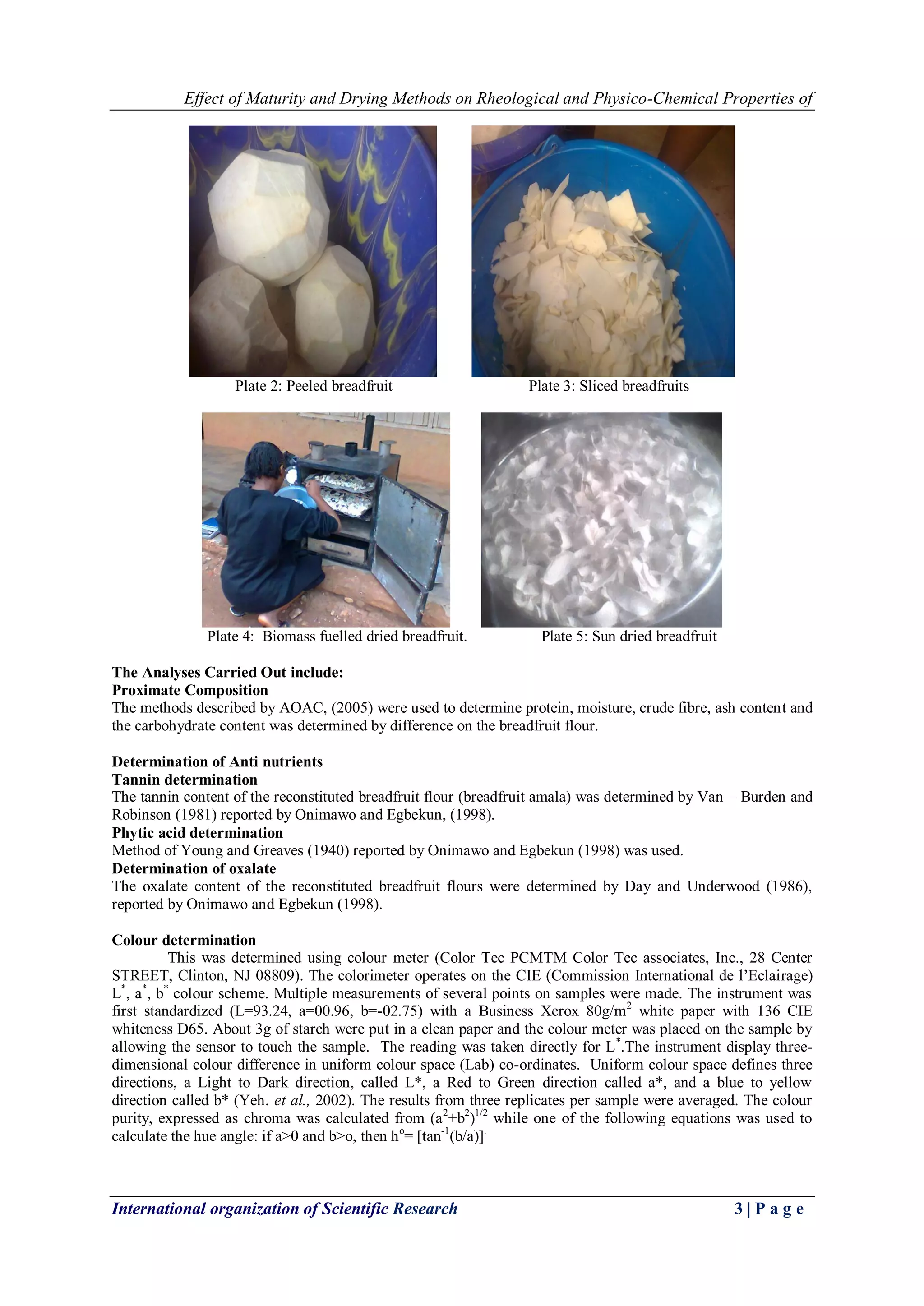 Effect of Maturity and Drying Methods on Rheological and Physico-Chemical Properties of
International organization of Scientific Research 3 | P a g e
Plate 2: Peeled breadfruit Plate 3: Sliced breadfruits
Plate 4: Biomass fuelled dried breadfruit. Plate 5: Sun dried breadfruit
The Analyses Carried Out include:
Proximate Composition
The methods described by AOAC, (2005) were used to determine protein, moisture, crude fibre, ash content and
the carbohydrate content was determined by difference on the breadfruit flour.
Determination of Anti nutrients
Tannin determination
The tannin content of the reconstituted breadfruit flour (breadfruit amala) was determined by Van – Burden and
Robinson (1981) reported by Onimawo and Egbekun, (1998).
Phytic acid determination
Method of Young and Greaves (1940) reported by Onimawo and Egbekun (1998) was used.
Determination of oxalate
The oxalate content of the reconstituted breadfruit flours were determined by Day and Underwood (1986),
reported by Onimawo and Egbekun (1998).
Colour determination
This was determined using colour meter (Color Tec PCMTM Color Tec associates, Inc., 28 Center
STREET, Clinton, NJ 08809). The colorimeter operates on the CIE (Commission International de l’Eclairage)
L*
, a*
, b*
colour scheme. Multiple measurements of several points on samples were made. The instrument was
first standardized (L=93.24, a=00.96, b=-02.75) with a Business Xerox 80g/m2
white paper with 136 CIE
whiteness D65. About 3g of starch were put in a clean paper and the colour meter was placed on the sample by
allowing the sensor to touch the sample. The reading was taken directly for L*
.The instrument display three-
dimensional colour difference in uniform colour space (Lab) co-ordinates. Uniform colour space defines three
directions, a Light to Dark direction, called L*, a Red to Green direction called a*, and a blue to yellow
direction called b* (Yeh. et al., 2002). The results from three replicates per sample were averaged. The colour
purity, expressed as chroma was calculated from (a2
+b2
)1/2
while one of the following equations was used to
calculate the hue angle: if a>0 and b>o, then ho
= [tan-1
(b/a)].
 