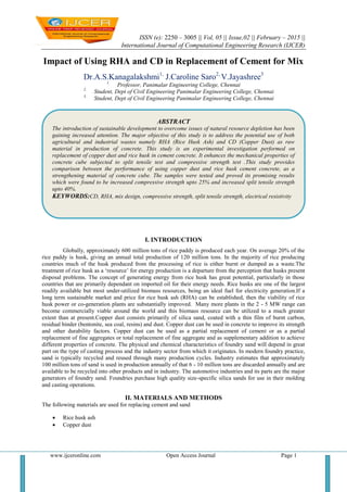 ISSN (e): 2250 – 3005 || Vol, 05 || Issue,02 || February – 2015 ||
International Journal of Computational Engineering Research (IJCER)
www.ijceronline.com Open Access Journal Page 1
Impact of Using RHA and CD in Replacement of Cement for Mix
Dr.A.S.Kanagalakshmi1,
J.Caroline Saro2,
V.Jayashree3
1.
Professor, Panimalar Engineering College, Chennai
2.
Student, Dept of Civil Engineering Panimalar Engineering College, Chennai
3.
Student, Dept of Civil Engineering Panimalar Engineering College, Chennai
I. INTRODUCTION
Globally, approximately 600 million tons of rice paddy is produced each year. On average 20% of the
rice paddy is husk, giving an annual total production of 120 million tons. In the majority of rice producing
countries much of the husk produced from the processing of rice is either burnt or dumped as a waste.The
treatment of rice husk as a ‘resource’ for energy production is a departure from the perception that husks present
disposal problems. The concept of generating energy from rice husk has great potential, particularly in those
countries that are primarily dependant on imported oil for their energy needs. Rice husks are one of the largest
readily available but most under-utilized biomass resources, being an ideal fuel for electricity generation.If a
long term sustainable market and price for rice husk ash (RHA) can be established, then the viability of rice
husk power or co-generation plants are substantially improved. Many more plants in the 2 - 5 MW range can
become commercially viable around the world and this biomass resource can be utilized to a much greater
extent than at present.Copper dust consists primarily of silica sand, coated with a thin film of burnt carbon,
residual binder (bentonite, sea coal, resins) and dust. Copper dust can be used in concrete to improve its strength
and other durability factors. Copper dust can be used as a partial replacement of cement or as a partial
replacement of fine aggregates or total replacement of fine aggregate and as supplementary addition to achieve
different properties of concrete. The physical and chemical characteristics of foundry sand will depend in great
part on the type of casting process and the industry sector from which it originates. In modern foundry practice,
sand is typically recycled and reused through many production cycles. Industry estimates that approximately
100 million tons of sand is used in production annually of that 6 - 10 million tons are discarded annually and are
available to be recycled into other products and in industry. The automotive industries and its parts are the major
generators of foundry sand. Foundries purchase high quality size-specific silica sands for use in their molding
and casting operations.
II. MATERIALS AND METHODS
The following materials are used for replacing cement and sand
 Rice husk ash
 Copper dust
ABSTRACT
The introduction of sustainable development to overcome issues of natural resource depletion has been
gaining increased attention. The major objective of this study is to address the potential use of both
agricultural and industrial wastes namely RHA (Rice Husk Ash) and CD (Copper Dust) as raw
material in production of concrete. This study is an experimental investigation performed on
replacement of copper dust and rice husk in cement concrete. It enhances the mechanical properties of
concrete cube subjected to split tensile test and compressive strength test .This study provides
comparison between the performance of using copper dust and rice husk cement concrete, as a
strengthening material of concrete cube. The samples were tested and proved its promising results
which were found to be increased compressive strength upto 25% and increased split tensile strength
upto 40%.
KEYWORDS:CD, RHA, mix design, compressive strength, split tensile strength, electrical resistivity
 