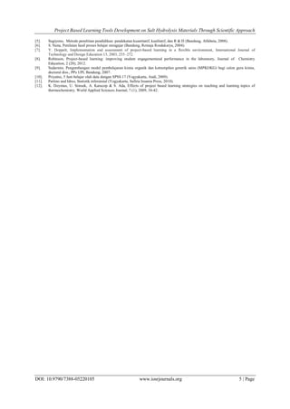 Project Based Learning Tools Development on Salt Hydrolysis Materials Through Scientific Approach
DOI: 10.9790/7388-05220105 www.iosrjournals.org 5 | Page
[5]. Sugiyono, Metode penelitian pendidikan: pendekatan kuantitatif, kualitatif, dan R & D (Bandung, Alfabeta, 2008).
[6]. S. Nana, Penilaian hasil proses belajar mengajar (Bandung, Remaja Rosdakarya, 2004).
[7]. Y. Doppelt, Implementation and assessment of project-based learning in a flexible environment, International Journal of
Technology and Design Education 13, 2003, 255–272.
[8]. Robinson, Project-based learning: improving student engagementand performance in the laboratory, Journal of Chemistry
Education, 2 (20), 2012.
[9]. Sudarmin. Pengembangan model pembelajaran kimia organik dan ketrampilan generik sains (MPKOKG) bagi calon guru kimia,
doctoral diss., PPs UPI, Bandung, 2007.
[10]. Priyatno, 5 Jam belajar olah data dengan SPSS 17 (Yogyakarta, Andi, 2009).
[11]. Partino and Idrus, Statistik inferensial (Yogyakarta, Safiria Insania Press, 2010).
[12]. K. Doymus, U. Simsek, A. Karacop & S. Ada, Effects of project based learning strategies on teaching and learning topics of
thermochemistry. World Applied Sciences Journal, 7 (1), 2009, 34-42.
 