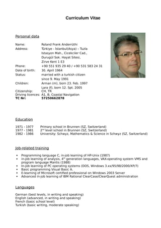 Curriculum Vitae
Personal data
Name: Roland Frank Anderrüthi
Address: Türkiye - İstanbul(Asya) – Tuzla
Istasyon Mah., Cicekciler Cad.,
Durugül Sok. Hayat Sitesi,
Zirve Kent 1 E3
Phone: +90 551 935 29 40 / +90 531 583 24 31
Date of birth: 30. April 1964
Status: married with a turkish citizen
since 9. May 1991
Children: Arman (m), born 23. Feb. 1997
Lara (f), born 12. Spt. 2005
Citizenship: CH, TR
Driving licences: A1, B, Coastal Navigation
TC Nr: 57250662878
Education
1971 - 1977 Primary school in Brunnen (SZ, Switzerland)
1977 - 1981 2nd
level school in Brunnen (SZ, Switzerland)
1982 - 1986 University: Schwyz, Mathematics & Science in Schwyz (SZ, Switzerland)
Job-related training
 Programming language C, in-job learning of HP-Unix (1987)
 in-job learning of analysis, 4th
generation languages, VAX-operating system VMS and
program language Mantis (1988)
 In-job learning of PC operating systems (DOS, Windows 3.xx/95/98/2000/XP/7)
 Basic programming Visual Basic A.
 E-learning of Microsoft certified professional on Windows 2003 Server
 Advanced in-job learning of IBM Rational ClearCase/ClearQuest administration
Languages
German (best levels, in writing and speaking)
English (advanced, in writing and speaking)
French (basic school level)
Turkish (basic writing, moderate speaking)
 
