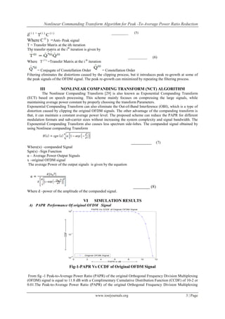 Nonlinear Commanding Transform Algorithm for Peak -To-Average Power Ratio Reduction

                                                                                                                                            (5)
δ( i ) = T( i ) C ( i )                                                                                            ___________

Where C (i ) =Anti- Peak signal
T = Transfer Matrix at the ith iteration
The transfer matrix at the ith iteration is given by

                                                                                                                                     __________         (6)
Where T ( I ) =Transfer Matrix at the i th iteration

        = Conjugate of Constellation Order        = Constellation Order
Filtering eliminates the distortions caused by the clipping process, but it introduces peak re-growth at some of
the peak signals of the OFDM signal. The peak re-growth can minimized by repeating the filtering process.

         III           NONLINEAR COMPANDING TRANSFORM (NCT) ALGORITHM
           The Nonlinear Companding Transform [29] is also known as Exponential Companding Transform
(ECT) based on speech processing. This scheme mainly focuses on compressing the large signals, while
maintaining average power constant by properly choosing the transform Parameters.
Exponential Companding Transform can also eliminate the Out-of-Band Interference (OBI), which is a type of
distortion caused by clipping the original OFDM signals. The other advantage of the companding transform is
that, it can maintain a constant average power level. The proposed scheme can reduce the PAPR for different
modulation formats and sub-carrier sizes without increasing the system complexity and signal bandwidth. The
Exponential Companding Transform also causes less spectrum side-lobes. The companded signal obtained by
using Nonlinear companding Transform


                                                                                                                                         _________        (7)
Where(x) –companded Signal
Sgn(x) –Sign Function
α – Average Power Output Signals
x –original OFDM signal
 The average Power of the output signals is given by the equation




                                                                                                                                           ________ (8)
Where d –power of the amplitude of the companded signal.

                                                                                         VI      SIMULATION RESULTS
 A) PAPR Performance Of original OFDM Signal
                                                                                0
                                                                                              PAPR Vs CCDF of Original OFDM Signal
                                                                               10
                          <--------------------- CCDF --------------------->




                                                                                -1
                                                                               10




                                                                                         Original OFDM Signal
                                                                                -2
                                                                               10
                                                                                     0    2             4             6              8             10    12
                                                                                              <------------------ PAPR in dB ------------------>


                                                                               Fig-1-PAPR Vs CCDF of Original OFDM Signal

 From fig -1 Peak-to-Average Power Ratio (PAPR) of the original Orthogonal Frequency Division Multiplexing
(OFDM) signal is equal to 11.8 dB with a Complimentary Cumulative Distribution Function (CCDF) of 10-2 or
0.01.The Peak-to-Average Power Ratio (PAPR) of the original Orthogonal Frequency Division Multiplexing

                                                                                                  www.iosrjournals.org                                          3 | Page
 