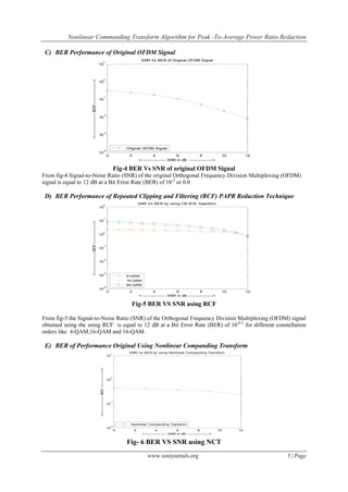 Nonlinear Commanding Transform Algorithm for Peak -To-Average Power Ratio Reduction

 C) BER Performance of Original OFDM Signal
                                                                                                                    1
                                                                                                                                                        SNR Vs BER of Original OFDM Signal
                                                                           10



                                                                                                                    0




                     <---------------------- BER ---------------------->
                                                                           10



                                                                                                                    -1
                                                                           10



                                                                                                                    -2
                                                                           10



                                                                                                                    -3
                                                                           10


                                                                                                                                              Original OFDM Signal
                                                                                                                    -4
                                                                           10
                                                                                                                                 0             2                 4              6              8                    10        12
                                                                                                                                                       <------------------- SNR in dB ------------------->

                                                                                                                                          Fig-4 BER Vs SNR of original OFDM Signal
From fig-4 Signal-to-Noise Ratio (SNR) of the original Orthogonal Frequency Division Multiplexing (OFDM)
signal is equal to 12 dB at a Bit Error Rate (BER) of 10 -2 or 0.0

 D) BER Performance of Repeated Clipping and Filtering (RCF) PAPR Reduction Technique
                                                                                                                     2
                                                                                                                                                       SNR Vs BER by using CB-ACE Algorithm
                                                                           10


                                                                                                                     1
                                                                           10
                     <---------------------- BER ---------------------->




                                                                                                                     0
                                                                           10


                                                                                                                     -1
                                                                           10


                                                                                                                     -2
                                                                           10


                                                                                                                     -3
                                                                           10                                                                 4-QAM
                                                                                                                                              16-QAM
                                                                                                                                              64-QAM
                                                                                                                     -4
                                                                           10
                                                                                                                                 0             2                 4              6              8                    10        12
                                                                                                                                                       <------------------- SNR in dB ------------------->

                                                                                                                                                Fig-5 BER VS SNR using RCF

From fig-5 the Signal-to-Noise Ratio (SNR) of the Orthogonal Frequency Division Multiplexing (OFDM) signal
obtained using the using RCF is equal to 12 dB at a Bit Error Rate (BER) of 10-0.2 for different constellation
orders like 4-QAM,16-QAM and 16-QAM.

 E) BER of Performance Original Using Nonlinear Companding Transform
                                                                                                                                     1
                                                                                                                                               SNR Vs BER by using Nonlinear Companding Transform
                                                                                                                                 10
                                                                           <---------------------- BER ---------------------->




                                                                                                                                     0
                                                                                                                                 10




                                                                                                                                     -1
                                                                                                                                 10




                                                                                                                                                Nonlinear Companding Transform
                                                                                                                                     -2
                                                                                                                                 10
                                                                                                                                          0        2               4              6              8             10        12
                                                                                                                                                         <------------------- SNR in dB ------------------->


                                                                                                                                              Fig- 6 BER VS SNR using NCT
                                                                                                                                                            www.iosrjournals.org                                                   5 | Page
 