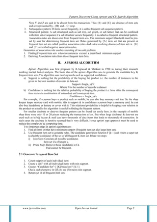 Pattern Discovery Using Apriori and Ch-Search Algorithm
www.ijceronline.com Open Access Journal Page 2
Now Y and Z are said to be absent from this transaction. Thus {B} and {C} are absence of item sets
and are represented by - {B} and -{C} resp.
3. Subsequence pattern: If items occur frequently, it is called frequent sub-sequence pattern.
4. Structured pattern: A sub structured such as sub tree, sub graph, or sub lattice that can be combined
with item set or sequence if a sub structure occurs frequently, it is called as frequent structured pattern.
Association rules are discovered from frequent item sets. The minimum support threshold must be pre-
set by user for determining frequent item set. Rules generated by {A} item set that are present or
frequent item set are called positive association rules And rules involving absence of item set i.e. {B}
and {C} are called negative association rules.
Generation of association rule can be consisting of two sub problem:
1. Finding Frequent item sets whose occurrences exceed a predefined minimum support
2. Deriving Association rules from those frequent item Sets.
II. APRIORI ALGORITHM
Apriori Algorithm was first proposed by R.Agrawal & Shrikant in 1994 in during their research
working market basket analysis. The basic idea of the apriori Algorithm was to generate the candidate key &
frequent item sets .The algorithm uses two keywords such as support & confidence.
a) Support is nothing but the probability of the buying the product i.e. the number of instances in the
given to the total number of records in data-set.
Support=freq(x, y)/N
Where N is the number of records in dataset
b) Confidence is nothing but the relative probability of buying the product i.e. how often the consequent
item occurs in combination of antecedent and consequent item.
Confidence = freq(x, y)/x
For example, if a person buys a product such as mobile, he can also buy memory card too. So the shop
keeper keeps memory card with mobile, this is support & in confidence a person buys a memory card, he can
also buy headphone or battery or cover with it. This relational probability is helpful in keeping your relation in
the product so actually this algorithm is useful in finding the frequent pattern.
For smaller database or data-set frequent pattern can be found out easily here, in the example of mobile
shop there were only 10 or 20 pieces reducing the transaction at last. But when large database/ & data-set are
used such as in big bazaar & mall can have thousands of data items that leads to thousands of transaction. In
such cases the database is iterative scanned that is very difficult. Hence apriori type approach must be used to
reduce the complexity & computing time.
Two important steps in apriori algorithm are:
1. Find all item set that have minimum support (Frequent item set also large item set)
2. Use frequent item set to generate rules. The candidate generation function F [k-1] and return a super-set
(called the candidate) of the set of all frequent K-item set. It has two steps:
i) Join Step: Generate all possible candidates
Item set Ck of length k.
ii) Prune Step: Remove those candidates in Ck
That cannot be frequent.
2.1 Generate Frequent Item Set
1. Count support of each individual item
2. Create a set F with all individual items with min support.
3. Creates “Candidate Set” C [K] based on F [K-1]
Check each element c in C[k] to see if it meets min support.
4. Return set of all frequent item sets.
 