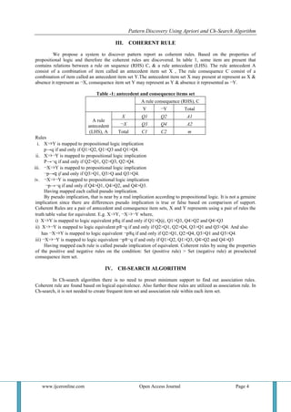 Pattern Discovery Using Apriori and Ch-Search Algorithm
www.ijceronline.com Open Access Journal Page 4
III. COHERENT RULE
We propose a system to discover pattern report as coherent rules. Based on the properties of
propositional logic and therefore the coherent rules are discovered. In table 1, some item are present that
contains relations between a rule on sequence (RHS) C, & a rule antecedent (LHS). The rule antecedent A
consist of a combination of item called an antecedent item set X , The rule consequence C consist of a
combination of item called an antecedent item set Y.The antecedent item set X may present at represent as X &
absence it represent as ¬X, consequence item set Y may represent as Y & absence it represented as ¬Y.
Table -1: antecedent and consequence items set
A rule consequence (RHS), C
Y ¬Y Total
A rule
antecedent
(LHS), A
X Q1 Q2 A1
¬X Q3 Q4 A2
Total C1 C2 m
Rules
i. X⇒Y is mapped to propositional logic implication
p→q if and only if Q1>Q2, Q1>Q3 and Q1>Q4.
ii. X⇒¬Y is mapped to propositional logic implication
P→¬q if and only if Q2>Q1, Q2>Q3, Q2>Q4.
iii. ¬X⇒Y is mapped to propositional logic implication
¬p→q if and only if Q3>Q1, Q3>Q and Q3>Q4.
iv. ¬X⇒¬Y is mapped to propositional logic implication
¬p→¬q if and only if Q4>Q1, Q4>Q2, and Q4>Q3.
Having mapped each called pseudo implication.
By pseudo implication, that is near by a real implication according to propositional logic. It is not a genuine
implication since there are differences pseudo implication is true or false based on comparison of support.
Coherent Rules are a pair of antecedent and consequence item sets, X and Y represents using a pair of rules the
truth table value for equivalent. E.g. X⇒Y, ¬X⇒¬Y where,
i) X⇒Y is mapped to logic equivalent p≡q if and only if Q1>Q@, Q1>Q3, Q4>Q2 and Q4>Q3
ii) X⇒¬Y is mapped to logic equivalent p≡¬q if and only if Q2>Q1, Q2>Q4, Q3>Q1 and Q3>Q4. And also
has ¬X⇒Y is mapped to logic equivalent ¬p≡q if and only if Q2>Q1, Q2>Q4, Q3>Q1 and Q3>Q4.
iii) ¬X⇒¬Y is mapped to logic equivalent ¬p≡¬q if and only if Q1>Q2, Q1>Q3, Q4>Q2 and Q4>Q3
Having mapped each rule is called pseudo implication of equivalent. Coherent rules by using the properties
of the positive and negative rules on the condition: Set (positive rule) > Set (negative rule) at preselected
consequence item set.
IV. CH-SEARCH ALGORITHM
In Ch-search algorithm there is no need to preset minimum support to find out association rules.
Coherent rule are found based on logical equivalence. Also further these rules are utilized as association rule. In
Ch-search, it is not needed to create frequent item set and association rule within each item set.
 
