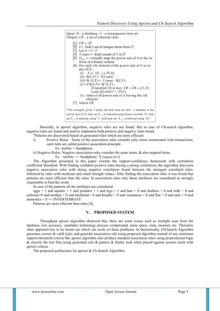 Pattern Discovery Using Apriori and Ch-Search Algorithm
www.ijceronline.com Open Access Journal Page 5
Basically, in apriori algorithm, negative rules are not found. But in case of Ch-search algorithm,
negative rules are found and used to implement both positive and negative rules found.
“Patterns are discovered based on generated rules which are more efficient.
i) Positive Rules: Some of the association rules consider only items enumerated with transactions,
such rules are called positive association principle.
Ex. mobile =>headphone
ii) Negative Rules: Negative association rules consider the same items, & also negated items.
Ex. ¬mobile =>¬headphone. "[ Galphad,2013]
The Algorithm presented in this paper extends the support-confidence framework with correlation
coefficient threshold. With finding confident positive rules having a strong correlation, the algorithm discovers
negative association rules with strong negative correlation found between the strongest correlated rules,
followed by rules with moderate and small strength values. After finding the association rules it was found that
patterns are more efficient than the rules. In association rules only those attributes are considered as strongly
responsible to find the result.
In case of the patterns all the attributes are considered.
eggs = 1 and aquatic = 1 and predator = 1 and legs = 1 and hair = 0 and feathers = 0 and milk = 0 and
airborne=0 and toothed = 0 and backbone= 0 and breaths = 0 and venomous = 0 and fins = 0 and tails = 0 and
domestics = 0 == INVERTEBRATE
Patterns are more efficient than rules [4].
V. PROPOSED SYSTEM
Throughout apriori algorithm observed that, there are some issues such as multiple scan from the
database, low accuracy, candidate technology process complicated, more space, time, memory etc. Therefore
other approach has to be found out which can work on these problems. In theoretically, Ch-Search Algorithm
generates correct & valid style, and generate association rule using proposed algorithm instead of any minimum
support threshold criteria like apriori algorithm also produce standard association rules using propositional logic
& classify the test files using generated rule & pattern & finally look when placed against system result with
apriori criteria.
The proposed architecture for apriori & Ch-Search Algorithm:
 