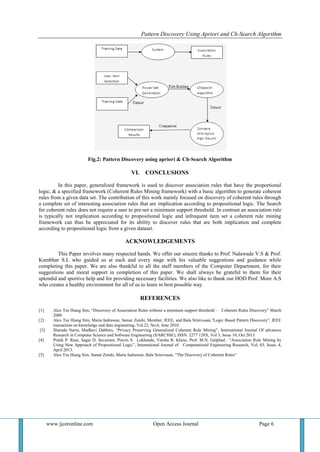 Pattern Discovery Using Apriori and Ch-Search Algorithm
www.ijceronline.com Open Access Journal Page 6
Fig.2: Pattern Discovery using apriori & Ch-Search Algorithm
VI. CONCLUSIONS
In this paper, generalized framework is used to discover association rules that have the proportional
logic, & a specified framework (Coherent Rules Mining framework) with a basic algorithm to generate coherent
rules from a given data set. The contribution of this work mainly focused on discovery of coherent rules through
a complete set of interesting association rules that are implication according to propositional logic. The Search
for coherent rules does not require a user to pre-set a minimum support threshold. In contrast an association rule
is typically not implication according to propositional logic and infrequent item set a coherent rule mining
framework can thus be appreciated for its ability to discover rules that are both implication and complete
according to propositional logic from a given dataset.
ACKNOWLEDGEMENTS
This Paper involves many respected hands. We offer our sincere thanks to Prof. Nalawade V.S & Prof.
Kumbhar S.L who guided us at each and every stage with his valuable suggestions and guidance while
completing this paper. We are also thankful to all the staff members of the Computer Department, for their
suggestions and moral support in completion of this paper. We shall always be grateful to them for their
splendid and sportive help and for providing necessary facilities. We also like to thank our HOD Prof. More A.S
who creates a healthy environment for all of us to learn in best possible way.
REFERENCES
[1] Alex Tze Hiang Sim, “Discovery of Association Rules without a minimum support threshold – Coherent Rules Discovery” March
2009.
[2] Alex Tze Hiang Sim, Maria Indrawan, Samar Zutshi, Member, IEEE, and Bala Srinivasan,”Logic Based Pattern Discovery”, IEEE
transaction on knowledge and data engineering, Vol.22, No.6, June 2010.
[3] Sharada Narra, Madhavi Dabbiru, “Privacy Preserving Generalized Coherent Rule Mining”, International Journal Of advances
Research in Computer Science and Software Engineering (IJARCSSE), ISSN: 2277 128X, Vol 3, Issue 10, Oct 2013.
[4] Pratik P. Raut, Sagar D. Savairam, Pravin S. Lokhande, Varsha B. Khese, Prof. M.N. Galphad. “Association Rule Mining by
Using New Approach of Propositional Logic”, International Journal of Computational Engineering Research, Vol, 03, Issue, 4,
April 2013.
[5] Alex Tze Hiang Sim, Samar Zutshi, Maria Indrawan, Bala Srinivasan, “The Discovery of Coherent Rules”
 