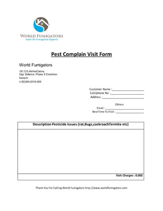 Pest Complain Visit Form
World Fumigators
181,C/5,AkhterCalony
Opp Defence Phase II Extention.
Karachi
(+92)304-2018-589
Customer Name :____________________
Cell/phone No :_____________________
Address :__________________________
Others
Email : ___________________________
BestTime To Visit: ____________________
Description Pesticide Issues (rat,Bugs,cockroachTermite etc)
Visit Charges : 0.00$
Thank You For Calling World Fumigators hrrp://www.worldfumigators.com
 
