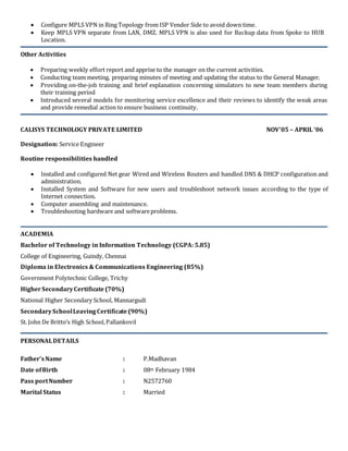  Configure MPLS VPN in Ring Topology from ISP Vendor Side to avoid down time.
 Keep MPLS VPN separate from LAN, DMZ. MPLS VPN is also used for Backup data from Spoke to HUB
Location.
Other Activities
 Preparing weekly effort report and apprise to the manager on the current activities.
 Conducting team meeting, preparing minutes of meeting and updating the status to the General Manager.
 Providing on-the-job training and brief explanation concerning simulators to new team members during
their training period
 Introduced several models for monitoring service excellence and their reviews to identify the weak areas
and provide remedial action to ensure business continuity.
CALISYS TECHNOLOGY PRIVATE LIMITED NOV’05 – APRIL ‘06
Designation: Service Engineer
Routine responsibilities handled
 Installed and configured Net gear Wired and Wireless Routers and handled DNS & DHCP configuration and
administration.
 Installed System and Software for new users and troubleshoot network issues according to the type of
Internet connection.
 Computer assembling and maintenance.
 Troubleshooting hardware and softwareproblems.
ACADEMIA
Bachelor of Technology in Information Technology (CGPA: 5.85)
College of Engineering, Guindy, Chennai
Diploma in Electronics & Communications Engineering (85%)
Government Polytechnic College, Trichy
Higher SecondaryCertificate (70%)
National Higher Secondary School, Mannargudi
SecondarySchoolLeavingCertificate (90%)
St. John De Britto’s High School,Pallankovil
PERSONALDETAILS
Father’sName : P.Madhavan
Date ofBirth : 08th February 1984
Pass portNumber : N2572760
Marital Status : Married
 