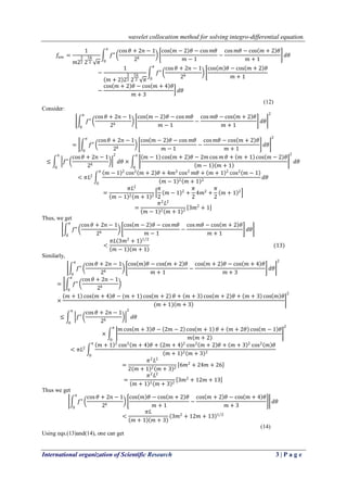 wavelet collocation method for solving integro-differential equation.
International organization of Scientific Research 3 | P a g e
𝑓𝑛𝑚 =
1
𝑚2
3
2 2
5𝑘
2 𝜋
𝑓"
cos 𝜃 + 2𝑛 − 1
2 𝑘
cos 𝑚 − 2 𝜃 − cos 𝑚𝜃
𝑚 − 1
−
cos 𝑚𝜃 − cos 𝑚 + 2 𝜃
𝑚 + 1
𝑑𝜃
𝜋
0
−
1
𝑚 + 2 2
3
2 2
5𝑘
2 𝜋
𝑓"
cos 𝜃 + 2𝑛 − 1
2 𝑘
cos 𝑚 𝜃 − cos 𝑚 + 2 𝜃
𝑚 + 1
𝜋
0
−
cos 𝑚 + 2 𝜃 − cos 𝑚 + 4 𝜃
𝑚 + 3
𝑑𝜃
(12)
Consider:
𝑓"
cos 𝜃 + 2𝑛 − 1
2 𝑘
cos 𝑚 − 2 𝜃 − cos 𝑚𝜃
𝑚 − 1
−
cos 𝑚𝜃 − cos 𝑚 + 2 𝜃
𝑚 + 1
𝑑𝜃
𝜋
0
2
= 𝑓"
cos 𝜃 + 2𝑛 − 1
2 𝑘
cos 𝑚 − 2 𝜃 − cos 𝑚𝜃
𝑚 − 1
−
cos 𝑚𝜃 − cos 𝑚 + 2 𝜃
𝑚 + 1
𝑑𝜃
𝜋
0
2
≤ 𝑓"
cos 𝜃 + 2𝑛 − 1
2 𝑘
2
𝑑𝜃
𝜋
0
×
𝑚 − 1 cos 𝑚 + 2 𝜃 − 2𝑚 cos 𝑚 𝜃 + 𝑚 + 1 cos 𝑚 − 2 𝜃
𝑚 − 1 𝑚 + 1
2
𝑑𝜃
𝜋
0
< 𝜋𝐿2
𝑚 − 1 2
cos2
𝑚 + 2 𝜃 + 4𝑚2
cos2
𝑚𝜃 + 𝑚 + 1 2
cos2
𝑚 − 1
𝑚 − 1 2 𝑚 + 1 2
𝑑𝜃
𝜋
0
=
𝜋𝐿2
𝑚 − 1 2 𝑚 + 1 2
𝜋
2
𝑚 − 1 2
+
𝜋
2
4𝑚2
+
𝜋
2
𝑚 + 1 2
=
𝜋2
𝐿2
𝑚 − 1 2 𝑚 + 1 2
3𝑚2
+ 1
Thus, we get
𝑓"
cos 𝜃 + 2𝑛 − 1
2 𝑘
cos 𝑚 − 2 𝜃 − cos 𝑚𝜃
𝑚 − 1
−
cos 𝑚𝜃 − cos 𝑚 + 2 𝜃
𝑚 + 1
𝑑𝜃
𝜋
0
<
𝜋𝐿 3𝑚2
+ 1 1 2
𝑚 − 1 𝑚 + 1
(13)
Similarly,
𝑓"
𝜋
0
cos 𝜃 + 2𝑛 − 1
2 𝑘
cos 𝑚 𝜃 − cos 𝑚 + 2 𝜃
𝑚 + 1
−
cos 𝑚 + 2 𝜃 − cos 𝑚 + 4 𝜃
𝑚 + 3
𝑑𝜃
2
= 𝑓"
𝜋
0
cos 𝜃 + 2𝑛 − 1
2 𝑘
×
𝑚 + 1 cos 𝑚 + 4 𝜃 − (𝑚 + 1) cos 𝑚 + 2 𝜃 + 𝑚 + 3 cos 𝑚 + 2 𝜃 + 𝑚 + 3 cos 𝑚 𝜃
(𝑚 + 1) 𝑚 + 3
2
≤ 𝑓"
cos 𝜃 + 2𝑛 − 1
2 𝑘
2
𝑑𝜃
𝜋
0
×
𝑚 cos 𝑚 + 3 𝜃 − 2𝑚 − 2 cos 𝑚 + 1 𝜃 + 𝑚 + 2𝜃 cos 𝑚 − 1 𝜃
𝑚 𝑚 + 2
2𝜋
0
< 𝜋𝐿2
𝑚 + 1 2
cos2
𝑚 + 4 𝜃 + 2𝑚 + 4 2
cos2
𝑚 + 2 𝜃 + 𝑚 + 3 2
cos2
𝑚 𝜃
𝑚 + 1 2 𝑚 + 3 2
𝜋
0
=
𝜋2
𝐿2
2 𝑚 + 1 2 𝑚 + 3 2
6𝑚2
+ 24𝑚 + 26
=
𝜋2
𝐿2
𝑚 + 1 2 𝑚 + 3 2
3𝑚2
+ 12𝑚 + 13
Thus we get
𝑓"
𝜋
0
cos 𝜃 + 2𝑛 − 1
2 𝑘
cos 𝑚 𝜃 − cos 𝑚 + 2 𝜃
𝑚 + 1
−
cos 𝑚 + 2 𝜃 − cos 𝑚 + 4 𝜃
𝑚 + 3
𝑑𝜃
<
𝜋𝐿
𝑚 + 1 𝑚 + 3
3𝑚2
+ 12𝑚 + 13 1 2
(14)
Using eqs.(13)and(14), one can get
 